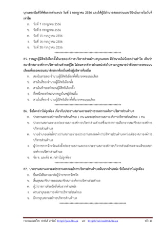 รวบรวมเผยแพรโดย ประพันธ เวารัมย http://pun.fix.gs และ http://valrom2012.fix.gs หนา 20
บุกแหลกมีมติให้พ้นจากตําแหน่ง วันที่ 1 กรกฎาคม 2556 และให้ผู้มีอํานาจสอบสวนและวินิจฉัยภายในวันที่
เท่าใด
ก. วันที่ 7 กรกฎาคม 2556
ข. วันที่ 8 กรกฎาคม 2556
ค. วันที่ 15 กรกฎาคม 2556
ง. วันที่ 16 กรกฎาคม 2556
จ. วันที่ 30 กรกฎาคม 2556
*****************************************************
85. ราษฎรผู้มีสิทธิเลือกตั้งในเขตองค์การบริหารส่วนตําบลบุกแหลก มีจํานวนไม่น้อยกว่าเท่าใด เห็นว่า
สมาชิกสภาองค์การบริหารส่วนตําบลผู้ใด ไม่สมควรดํารงตําแหน่งต่อไปตามกฎหมายว่าด้วยการลงคะแนน
เสียงเพื่อถอดถอนสมาชิกสภาท้องถิ่นหรือผู้บริหารท้องถิ่น
ก. สองในสามของจํานวนผู้มีสิทธิเลือกตั้งที่มาลงคะแนนเสียง
ข. สามในสี่ของจํานวนผู้มีสิทธิเลือกตั้ง
ค. สามในห้าของจํานวนผู้มีสิทธิเลือกตั้ง
ง. กึ่งหนึ่งของจํานวนราษฎรในหมู่บ้านนั้น
จ. สามในสี่ของจํานวนผู้มีสิทธิเลือกตั้งที่มาลงคะแนนเสียง
*****************************************************
86. ข้อใดกล่าวไม่ถูกต้อง เกี่ยวกับประธานสภาและรองประธานสภาองค์การบริหารส่วนตําบล
ก. ประธานสภาองค์การบริหารส่วนตําบล 1 คน และรองประธานสภาองค์การบริหารส่วนตําบล 1 คน
ข. ประธานสภาและรองประธานสภาองค์การบริหารส่วนตําบลซึ่งมาจากการเลือกจากสมาชิกสภาองค์การ
บริหารส่วนตําบล
ค. นายอําเภอแต่งตั้งประธานสภาและรองประธานสภาองค์การบริหารส่วนตําบลตามมติของสภาองค์การ
บริหารส่วนตําบล
ง. ผู้ว่าราชการจังหวัดแต่งตั้งประธานสภาและรองประธานสภาองค์การบริหารส่วนตําบลตามมติของสภา
องค์การบริหารส่วนตําบล
จ. ข้อ ข. และข้อ ค. กล่าวไม่ถูกต้อง
*****************************************************
87. ประธานสภาและรองประธานสภาองค์การบริหารส่วนตําบลพ้นจากตําแหน่ง ข้อใดกล่าวไม่ถูกต้อง
ก. ยื่นหนังสือลาออกต่อผู้ว่าราชการจังหวัด
ข. สิ้นสุดสมาชิกภาพของสมาชิกสภาองค์การบริหารส่วนตําบล
ค. ผู้ว่าราชการจังหวัดสั่งพ้นจากตําแหน่ง
ง. ครบอายุของสภาองค์การบริหารส่วนตําบล
จ. มีการยุบสภาองค์การบริหารส่วนตําบล
*****************************************************
 