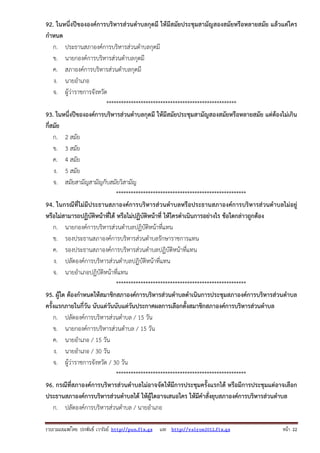 รวบรวมเผยแพรโดย ประพันธ เวารัมย http://pun.fix.gs และ http://valrom2012.fix.gs หนา 22
92. ในหนึ่งปีขององค์การบริหารส่วนตําบลกุดมี ให้มีสมัยประชุมสามัญสองสมัยหรือหลายสมัย แล้วแต่ใคร
กําหนด
ก. ประธานสภาองค์การบริหารส่วนตําบลกุดมี
ข. นายกองค์การบริหารส่วนตําบลกุดมี
ค. สภาองค์การบริหารส่วนตําบลกุดมี
ง. นายอําเภอ
จ. ผู้ว่าราชการจังหวัด
*****************************************************
93. ในหนึ่งปีขององค์การบริหารส่วนตําบลกุดมี ให้มีสมัยประชุมสามัญสองสมัยหรือหลายสมัย แต่ต้องไม่เกิน
กี่สมัย
ก. 2 สมัย
ข. 3 สมัย
ค. 4 สมัย
ง. 5 สมัย
จ. สมัยสามัญสามัญกับสมัยวิสามัญ
*****************************************************
94. ในกรณีที่ไม่มีประธานสภาองค์การบริหารส่วนตําบลหรือประธานสภาองค์การบริหารส่วนตําบลไม่อยู่
หรือไม่สามารถปฏิบัติหน้าที่ได้ หรือไม่ปฏิบัติหน้าที่ ให้ใครดําเนินการอย่างไร ข้อใดกล่าวถูกต้อง
ก. นายกองค์การบริหารส่วนตําบลปฏิบัติหน้าที่แทน
ข. รองประธานสภาองค์การบริหารส่วนตําบลรักษาราชการแทน
ค. รองประธานสภาองค์การบริหารส่วนตําบลปฏิบัติหน้าที่แทน
ง. ปลัดองค์การบริหารส่วนตําบลปฏิบัติหน้าที่แทน
จ. นายอําเภอปฏิบัติหน้าที่แทน
*****************************************************
95. ผู้ใด ต้องกําหนดให้สมาชิกสภาองค์การบริหารส่วนตําบลดําเนินการประชุมสภาองค์การบริหารส่วนตําบล
ครั้งแรกภายในกี่วัน นับแต่วันนับแต่วันประกาศผลการเลือกตั้งสมาชิกสภาองค์การบริหารส่วนตําบล
ก. ปลัดองค์การบริหารส่วนตําบล / 15 วัน
ข. นายกองค์การบริหารส่วนตําบล / 15 วัน
ค. นายอําเภอ / 15 วัน
ง. นายอําเภอ / 30 วัน
จ. ผู้ว่าราชการจังหวัด / 30 วัน
*****************************************************
96. กรณีที่สภาองค์การบริหารส่วนตําบลไม่อาจจัดให้มีการประชุมครั้งแรกได้ หรือมีการประชุมแต่อาจเลือก
ประธานสภาองค์การบริหารส่วนตําบลได้ ให้ผู้ใดอาจเสนอใคร ให้มีคําสั่งยุบสภาองค์การบริหารส่วนตําบล
ก. ปลัดองค์การบริหารส่วนตําบล / นายอําเภอ
 