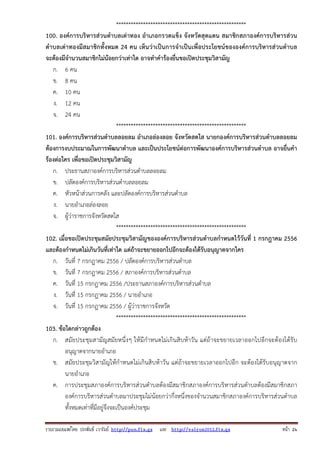รวบรวมเผยแพรโดย ประพันธ เวารัมย http://pun.fix.gs และ http://valrom2012.fix.gs หนา 24
*****************************************************
100. องค์การบริหารส่วนตําบลเต่าทอง อําเภอกรวดแข็ง จังหวัดสุดแดน สมาชิกสภาองค์การบริหารส่วน
ตําบลเต่าทองมีสมาชิกทั้งหมด 24 คน เห็นว่าเป็นการจําเป็นเพื่อประโยชน์ขององค์การบริหารส่วนตําบล
จะต้องมีจํานวนสมาชิกไม่น้อยกว่าเท่าใด อาจทําคําร้องยื่นขอเปิดประชุมวิสามัญ
ก. 6 คน
ข. 8 คน
ค. 10 คน
ง. 12 คน
จ. 24 คน
*****************************************************
101. องค์การบริหารส่วนตําบลลอยลม อําเภอล่องลอย จังหวัดสดใส นายกองค์การบริหารส่วนตําบลลอยลม
ต้องการงบประมาณในการพัฒนาตําบล และเป็นประโยชน์ต่อการพัฒนาองค์การบริหารส่วนตําบล อาจยื่นคํา
ร้องต่อใคร เพื่อขอเปิดประชุมวิสามัญ
ก. ประธานสภาองค์การบริหารส่วนตําบลลอยลม
ข. ปลัดองค์การบริหารส่วนตําบลลอยลม
ค. หัวหน้าส่วนการคลัง และปลัดองค์การบริหารส่วนตําบล
ง. นายอําเภอล่องลอย
จ. ผู้ว่าราชการจังหวัดสดใส
*****************************************************
102. เมื่อขอเปิดประชุมสมัยประชุมวิสามัญขององค์การบริหารส่วนตําบลกําหนดไว้วันที่ 1 กรกฎาคม 2556
และต้องกําหนดไม่เกินวันที่เท่าใด แต่ถ้าจะขยายออกไปอีกจะต้องได้รับอนุญาตจากใคร
ก. วันที่ 7 กรกฎาคม 2556 / ปลัดองค์การบริหารส่วนตําบล
ข. วันที่ 7 กรกฎาคม 2556 / สภาองค์การบริหารส่วนตําบล
ค. วันที่ 15 กรกฎาคม 2556 /ประธานสภาองค์การบริหารส่วนตําบล
ง. วันที่ 15 กรกฎาคม 2556 / นายอําเภอ
จ. วันที่ 15 กรกฎาคม 2556 / ผู้ว่าราชการจังหวัด
*****************************************************
103. ข้อใดกล่าวถูกต้อง
ก. สมัยประชุมสามัญสมัยหนึ่งๆ ให้มีกําหนดไม่เกินสิบห้าวัน แต่ถ้าจะขยายเวลาออกไปอีกจะต้องได้รับ
อนุญาตจากนายอําเภอ
ข. สมัยประชุมวิสามัญให้กําหนดไม่เกินสิบห้าวัน แต่ถ้าจะขยายเวลาออกไปอีก จะต้องได้รับอนุญาตจาก
นายอําเภอ
ค. การประชุมสภาองค์การบริหารส่วนตําบลต้องมีสมาชิกสภาองค์การบริหารส่วนตําบลต้องมีสมาชิกสภา
องค์การบริหารส่วนตําบลมาประชุมไม่น้อยกว่ากึ่งหนึ่งของจํานวนสมาชิกสภาองค์การบริหารส่วนตําบล
ทั้งหมดเท่าที่มีอยู่จึงจะเป็นองค์ประชุม
 