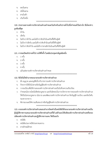รวบรวมเผยแพรโดย ประพันธ เวารัมย http://pun.fix.gs และ http://valrom2012.fix.gs หนา 29
ข. สองในสาม
ค. หนึ่งในสาม
ง. สามในห้า
จ. เกินกึ่งหนึ่ง
*****************************************************
120. ประธานสภาองค์การบริหารส่วนตําบลกําหนดวันสําหรับอภิปรายทั่วไปซึ่งกําหนดไว้อย่างไร ข้อใดกล่าว
ถูกต้องที่สุด
ก. ห้าวัน
ข. เจ็ดวัน
ค. ไม่เร็วกว่าห้าวัน และไม่ช้ากว่าสิบห้านับแต่วันที่ได้รับญัตติ
ง. ไม่เร็วกว่าเจ็ดวัน และไม่ช้ากว่าสิบห้านับแต่วันที่ได้รับญัตติ
จ. ไม่เร็วกว่าสิบห้าวัน และไม่ช้ากว่าสามสิบวันนับแต่วันที่ได้รับญัตติ
*****************************************************
121. การขอเปิดอภิปรายทั่วไป จะได้กี่ครั้ง ในสมัยประชุมสามัญสมัยหนึ่ง
ก. 1 ครั้ง
ข. 2 ครั้ง
ค. 3 ครั้ง
ง. 4 ครั้ง
จ. แล้วแต่สภาองค์การบริหารส่วนตําบลกําหนด
*****************************************************
122. ข้อใดไม่ใช่อํานาจของนายกองค์การบริหารส่วนตําบล
ก. สั่ง อนุญาต และอนุมัติเกี่ยวกับราชการองค์การบริหารส่วนตําบล
ข. รักษาการให้เป็นไปตามข้อบัญญัติองค์การบริหารส่วนตําบล
ค. วางระเบียบเพื่อให้งานขององค์การบริหารส่วนตําบลเป็นไปด้วยความเรียบร้อย
ง. กําหนดนโยบายโดยไม่ขัดต่อกฎหมาย และรับผิดชอบในการบริหารราชการขององค์การบริหารส่วนตําบล
ให้เป็นไปตามกฎหมาย นโยบาย แผนพัฒนาองค์การบริหารส่วนตําบล ข้อบัญญัติ ระเบียบ และข้อบังคับ
ของทางราชการ
จ. พิจารณาและให้ความเห็นชอบร่างข้อบัญญัติองค์การบริหารส่วนตําบล
*****************************************************
123. นายกองค์การบริหารส่วนตําบลมอบอํานาจโดยทําเป็นหนังสือให้รองนายกองค์การบริหารส่วนตําบลเป็น
ผู้ปฎิบัติราชการแทนนายกองค์การบริหารส่วนตําบลก็ได้ แต่ถ้ามอบให้ปลัดองค์การบริหารส่วนตําบลหรือรอง
ปลัดองค์การบริหารส่วนตําบลปฏิบัติราชการแทน ให้เป็นอะไร
ก. หนังสือ
ข. หนังสือประกาศให้ประชาชนทราบ
ค. ลายลักษณ์อักษร
 