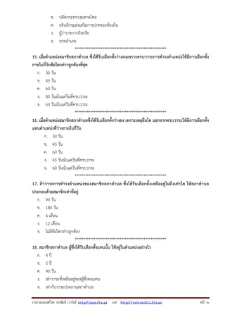รวบรวมเผยแพรโดย ประพันธ เวารัมย http://pun.fix.gs และ http://valrom2012.fix.gs หนา 4
ข. ปลัดกระทรวงมหาดไทย
ค. อธิบดีกรมส่งเสริมการปกครองท้องถิ่น
ง. ผู้ว่าราชการจังหวัด
จ. นายอําเภอ
*****************************************************
15. เมื่อตําแหน่งสมาชิกสภาตําบล ซึ่งได้รับเลือกตั้งว่างลงเพราะครบวาระการดํารงตําแหน่งให้มีการเลือกตั้ง
ภายในกี่วันข้อใดกล่าวถูกต้องที่สุด
ก. 30 วัน
ข. 45 วัน
ค. 60 วัน
ง. 45 วันนับแต่วันที่ครบวาระ
จ. 60 วันนับแต่วันที่ครบวาระ
*****************************************************
16. เมื่อตําแหน่งสมาชิกสภาตําบลซึ่งได้รับเลือกตั้งว่างลง เพราะเหตุอื่นใด นอกจากครบวาระให้มีการเลือกตั้ง
แทนตําแหน่งที่ว่างภายในกี่วัน
ก. 30 วัน
ข. 45 วัน
ค. 60 วัน
ง. 45 วันนับแต่วันที่ครบวาระ
จ. 60 วันนับแต่วันที่ครบวาระ
*****************************************************
17. ถ้าวาระการดํารงตําแหน่งของสมาชิกสภาตําบล ซึ่งได้รับเลือกตั้งเหลืออยู่ไม่ถึงเท่าใด ให้สภาตําบล
ประกอบด้วยสมาชิกเท่าที่อยู่
ก. 90 วัน
ข. 180 วัน
ค. 6 เดือน
ง. 12 เดือน
จ. ไม่มีข้อใดกล่าวถูกต้อง
*****************************************************
18. สมาชิกสภาตําบล ผู้ซึ่งได้รับเลือกตั้งแทนนั้น ให้อยู่ในตําแหน่งอย่างไร
ก. 4 ปี
ข. 5 ปี
ค. 90 วัน
ง. เท่าวาระที่เหลืออยู่ของผู้ซึ่งตนแทน
จ. เท่ากับวาระประธานสภาตําบล
 