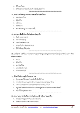 รวบรวมเผยแพรโดย ประพันธ เวารัมย http://pun.fix.gs และ http://valrom2012.fix.gs หนา 7
ค. ให้ตกลงกันเอง
ง. ให้ประธานออกเสียงเพิ่มอีกเสียงหนึ่งเป็นเสียงชี้ขาด
*****************************************************
29. สภาตําบลมีเลขานุการสภาตําบล คนหนึ่งซีงแต่งตั้งจาก
ก. สมาชิกสภาตําบล
ข. ผู้ใหญ่บ้าน
ค. ปลัดอบต.
ง. ปลัดอําเภอ
จ. ข้าราชการที่ปฏิบัติงานในตําบลนั้น
*****************************************************
30. เลขานุการมีหน้าที่อย่างไร ข้อใดกล่าวไม่ถูกต้อง
ก. รับผิดชอบงานธุรการ
ข. การจัดการประชุม
ค. เรียกประชุมสภาตําบล
ง. งานอื่นใดที่สภาตําบลมอบหมาย
จ. ไม่มีข้อใดกล่าวไม่ถูกต้อง
*****************************************************
31. ใครต่อไปนี้ ไม่ได้เป็นเจ้าพนักงานตามประมวลกฎมายอาญาตามพระราชบัญญัติสภาตําบล และองค์การ
บริหารส่วนตําบล
ก. กํานัน
ข. ผู้ใหญ่บ้าน
ค. สารวัตรกํานัน
ง. แพทย์ประจําตําบล
จ. สมาชิกสภาตําบล
*****************************************************
32. ข้อใดไม่ใช่อํานาจหน้าที่ของสภาตําบล
ก. พิจารณาและให้ความเห็นชอบร่างข้อบัญญัติตําบล
ข. การพัฒนาตําบลตามแผนงานโครงการและงบประมาณของสภาตําบล
ค. เสนอแนะส่วนราชการในการบริหารราชการและพัฒนาตําบล
ง. ปฏิบัติหน้าที่ของคณะกรรมการตําบลตามกฎหมายว่าด้วยลักษณะปกครองท้องที่
จ. หน้าที่อื่นที่กฎหมายกําหนด
*****************************************************
33. สภาตําบลอาจดําเนินกิจการภายในตําบลดังนี้ ข้อใดกล่าวไม่ถูกต้อง
ก. จัดให้มีน้ําเพื่ออุปโภค บริโภคและการเกษตร
ข. ส่งเสริมการศึกษา ศาสนาและวัฒนธรรม
 