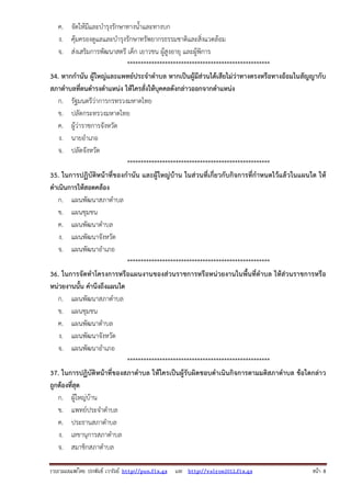 รวบรวมเผยแพรโดย ประพันธ เวารัมย http://pun.fix.gs และ http://valrom2012.fix.gs หนา 8
ค. จัดให้มีและบํารุงรักษาทางน้ําและทางบก
ง. คุ้มครองดูแลและบํารุงรักษาทรัพยากรธรรมชาติและสิ่งแวดล้อม
จ. ส่งเสริมการพัฒนาสตรี เด็ก เยาวชน ผู้สูงอายุ และผู้พิการ
*****************************************************
34. หากกํานัน ผู้ใหญ่และแพทย์ประจําตําบล หากเป็นผู้มีส่วนได้เสียไม่ว่าทางตรงหรือทางอ้อมในสัญญากับ
สภาตําบลที่ตนดํารงตําแหน่ง ให้ใครสั่งให้บุคคลดังกล่าวออกจากตําแหน่ง
ก. รัฐมนตรีว่าการกรทรวงมหาดไทย
ข. ปลัดกระทรวงมหาดไทย
ค. ผู้ว่าราชการจังหวัด
ง. นายอําเภอ
จ. ปลัดจังหวัด
*****************************************************
35. ในการปฏิบัติหน้าที่ของกํานัน และผู้ใหญ่บ้าน ในส่วนที่เกี่ยวกับกิจการที่กําหนดไว้แล้วในแผนใด ให้
ดําเนินการให้สอดคล้อง
ก. แผนพัฒนาสภาตําบล
ข. แผนชุมชน
ค. แผนพัฒนาตําบล
ง. แผนพัฒนาจังหวัด
จ. แผนพัฒนาอําเภอ
*****************************************************
36. ในการจัดทําโครงการหรือแผนงานของส่วนราชการหรือหน่วยงานในพื้นที่ตําบล ให้ส่วนราชการหรือ
หน่วยงานนั้น คํานึงถึงแผนใด
ก. แผนพัฒนาสภาตําบล
ข. แผนชุมชน
ค. แผนพัฒนาตําบล
ง. แผนพัฒนาจังหวัด
จ. แผนพัฒนาอําเภอ
*****************************************************
37. ในการปฏิบัติหน้าที่ของสภาตําบล ให้ใครเป็นผู้รับผิดชอบดําเนินกิจการตามมติสภาตําบล ข้อใดกล่าว
ถูกต้องที่สุด
ก. ผู้ใหญ่บ้าน
ข. แพทย์ประจําตําบล
ค. ประธานสภาตําบล
ง. เลขานุการสภาตําบล
จ. สมาชิกสภาตําบล
 