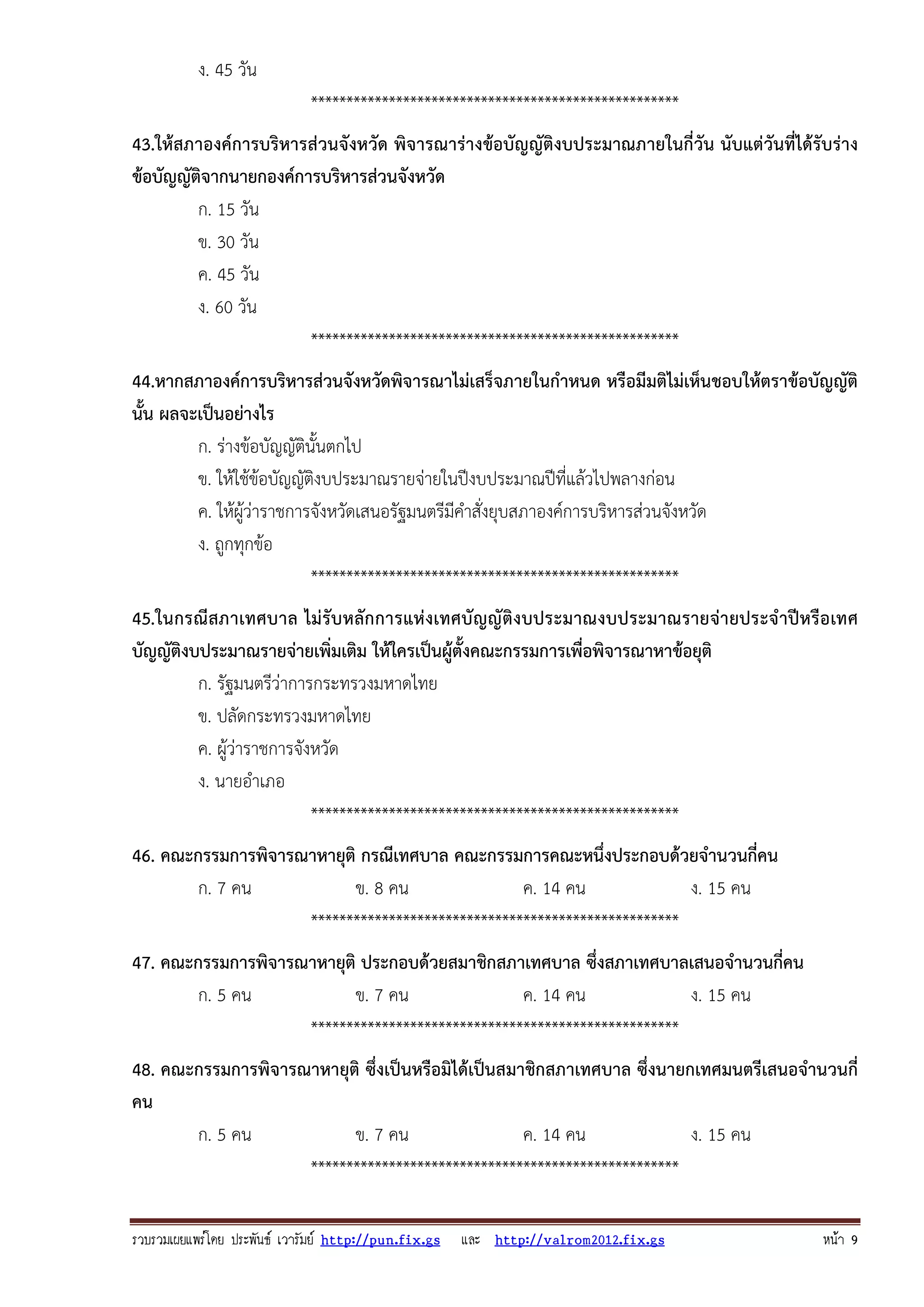 รวบรวมเผยแพรโดย ประพันธ เวารัมย http://pun.fix.gs และ http://valrom2012.fix.gs หนา 9
ง. 45 วัน
****************************************************
43.ให้สภาองค์การบริหารส่วนจังหวัด พิจารณาร่างข้อบัญญัติงบประมาณภายในกี่วัน นับแต่วันที่ได้รับร่าง
ข้อบัญญัติจากนายกองค์การบริหารส่วนจังหวัด
ก. 15 วัน
ข. 30 วัน
ค. 45 วัน
ง. 60 วัน
****************************************************
44.หากสภาองค์การบริหารส่วนจังหวัดพิจารณาไม่เสร็จภายในกําหนด หรือมีมติไม่เห็นชอบให้ตราข้อบัญญัติ
นั้น ผลจะเป็นอย่างไร
ก. ร่างข้อบัญญัตินั้นตกไป
ข. ให้ใช้ข้อบัญญัติงบประมาณรายจ่ายในปีงบประมาณปีที่แล้วไปพลางก่อน
ค. ให้ผู้ว่าราชการจังหวัดเสนอรัฐมนตรีมีคําสั่งยุบสภาองค์การบริหารส่วนจังหวัด
ง. ถูกทุกข้อ
****************************************************
45.ในกรณีสภาเทศบาล ไม่รับหลักการแห่งเทศบัญญัติงบประมาณงบประมาณรายจ่ายประจําปีหรือเทศ
บัญญัติงบประมาณรายจ่ายเพิ่มเติม ให้ใครเป็นผู้ตั้งคณะกรรมการเพื่อพิจารณาหาข้อยุติ
ก. รัฐมนตรีว่าการกระทรวงมหาดไทย
ข. ปลัดกระทรวงมหาดไทย
ค. ผู้ว่าราชการจังหวัด
ง. นายอําเภอ
****************************************************
46. คณะกรรมการพิจารณาหายุติ กรณีเทศบาล คณะกรรมการคณะหนึ่งประกอบด้วยจํานวนกี่คน
ก. 7 คน ข. 8 คน ค. 14 คน ง. 15 คน
****************************************************
47. คณะกรรมการพิจารณาหายุติ ประกอบด้วยสมาชิกสภาเทศบาล ซึ่งสภาเทศบาลเสนอจํานวนกี่คน
ก. 5 คน ข. 7 คน ค. 14 คน ง. 15 คน
****************************************************
48. คณะกรรมการพิจารณาหายุติ ซึ่งเป็นหรือมิได้เป็นสมาชิกสภาเทศบาล ซึ่งนายกเทศมนตรีเสนอจํานวนกี่
คน
ก. 5 คน ข. 7 คน ค. 14 คน ง. 15 คน
****************************************************
 