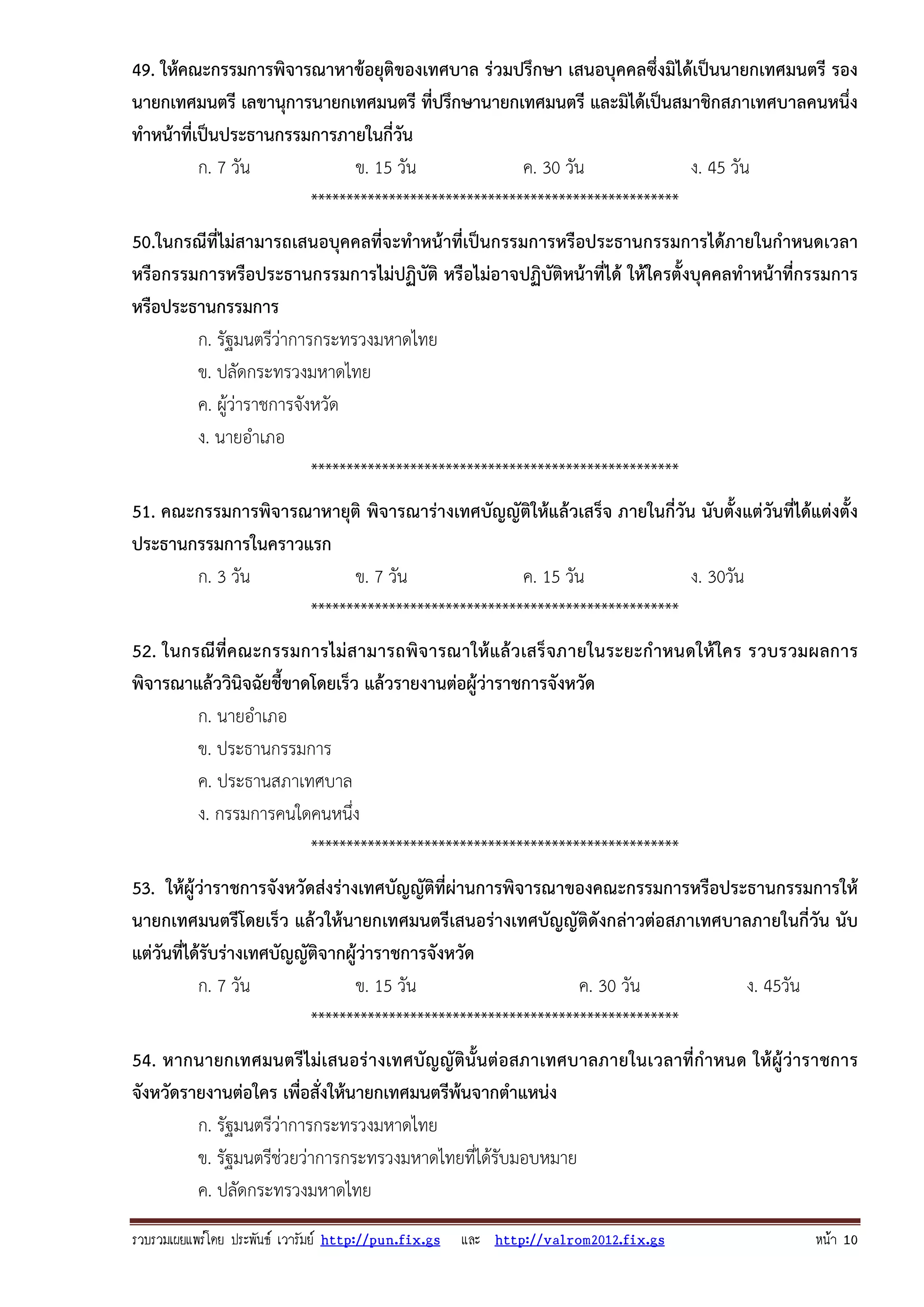 รวบรวมเผยแพรโดย ประพันธ เวารัมย http://pun.fix.gs และ http://valrom2012.fix.gs หนา 10
49. ให้คณะกรรมการพิจารณาหาข้อยุติของเทศบาล ร่วมปรึกษา เสนอบุคคลซึ่งมิได้เป็นนายกเทศมนตรี รอง
นายกเทศมนตรี เลขานุการนายกเทศมนตรี ที่ปรึกษานายกเทศมนตรี และมิได้เป็นสมาชิกสภาเทศบาลคนหนึ่ง
ทําหน้าที่เป็นประธานกรรมการภายในกี่วัน
ก. 7 วัน ข. 15 วัน ค. 30 วัน ง. 45 วัน
****************************************************
50.ในกรณีที่ไม่สามารถเสนอบุคคลที่จะทําหน้าที่เป็นกรรมการหรือประธานกรรมการได้ภายในกําหนดเวลา
หรือกรรมการหรือประธานกรรมการไม่ปฏิบัติ หรือไม่อาจปฏิบัติหน้าที่ได้ ให้ใครตั้งบุคคลทําหน้าที่กรรมการ
หรือประธานกรรมการ
ก. รัฐมนตรีว่าการกระทรวงมหาดไทย
ข. ปลัดกระทรวงมหาดไทย
ค. ผู้ว่าราชการจังหวัด
ง. นายอําเภอ
****************************************************
51. คณะกรรมการพิจารณาหายุติ พิจารณาร่างเทศบัญญัติให้แล้วเสร็จ ภายในกี่วัน นับตั้งแต่วันที่ได้แต่งตั้ง
ประธานกรรมการในคราวแรก
ก. 3 วัน ข. 7 วัน ค. 15 วัน ง. 30วัน
****************************************************
52. ในกรณีที่คณะกรรมการไม่สามารถพิจารณาให้แล้วเสร็จภายในระยะกําหนดให้ใคร รวบรวมผลการ
พิจารณาแล้ววินิจฉัยชี้ขาดโดยเร็ว แล้วรายงานต่อผู้ว่าราชการจังหวัด
ก. นายอําเภอ
ข. ประธานกรรมการ
ค. ประธานสภาเทศบาล
ง. กรรมการคนใดคนหนึ่ง
****************************************************
53. ให้ผู้ว่าราชการจังหวัดส่งร่างเทศบัญญัติที่ผ่านการพิจารณาของคณะกรรมการหรือประธานกรรมการให้
นายกเทศมนตรีโดยเร็ว แล้วให้นายกเทศมนตรีเสนอร่างเทศบัญญัติดังกล่าวต่อสภาเทศบาลภายในกี่วัน นับ
แต่วันที่ได้รับร่างเทศบัญญัติจากผู้ว่าราชการจังหวัด
ก. 7 วัน ข. 15 วัน ค. 30 วัน ง. 45วัน
****************************************************
54. หากนายกเทศมนตรีไม่เสนอร่างเทศบัญญัตินั้นต่อสภาเทศบาลภายในเวลาที่กําหนด ให้ผู้ว่าราชการ
จังหวัดรายงานต่อใคร เพื่อสั่งให้นายกเทศมนตรีพ้นจากตําแหน่ง
ก. รัฐมนตรีว่าการกระทรวงมหาดไทย
ข. รัฐมนตรีช่วยว่าการกระทรวงมหาดไทยที่ได้รับมอบหมาย
ค. ปลัดกระทรวงมหาดไทย
 