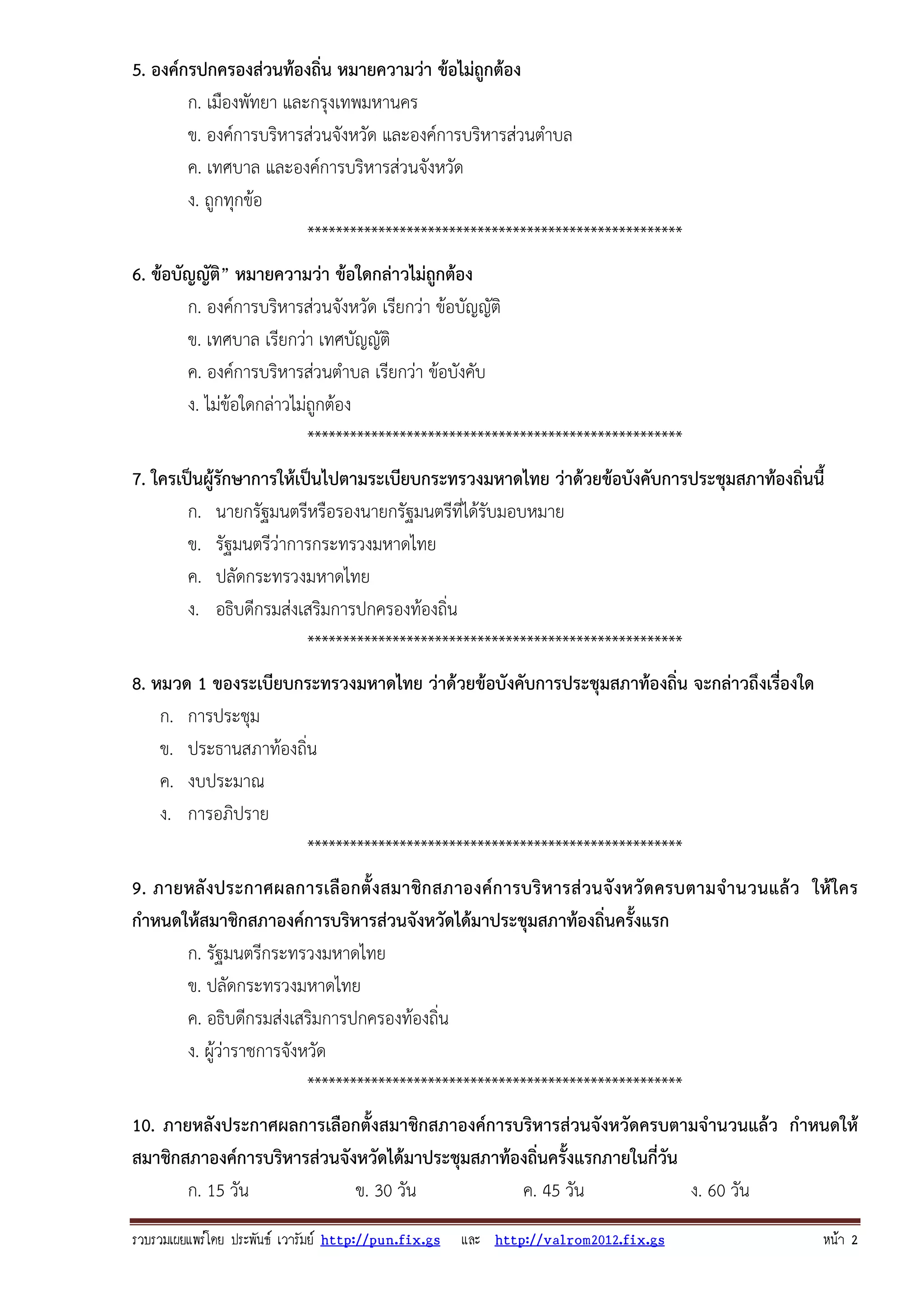 รวบรวมเผยแพรโดย ประพันธ เวารัมย http://pun.fix.gs และ http://valrom2012.fix.gs หนา 2
5. องค์กรปกครองส่วนท้องถิ่น หมายความว่า ข้อไม่ถูกต้อง
ก. เมืองพัทยา และกรุงเทพมหานคร
ข. องค์การบริหารส่วนจังหวัด และองค์การบริหารส่วนตําบล
ค. เทศบาล และองค์การบริหารส่วนจังหวัด
ง. ถูกทุกข้อ
*****************************************************
6. ข้อบัญญัติ” หมายความว่า ข้อใดกล่าวไม่ถูกต้อง
ก. องค์การบริหารส่วนจังหวัด เรียกว่า ข้อบัญญัติ
ข. เทศบาล เรียกว่า เทศบัญญัติ
ค. องค์การบริหารส่วนตําบล เรียกว่า ข้อบังคับ
ง. ไม่ข้อใดกล่าวไม่ถูกต้อง
*****************************************************
7. ใครเป็นผู้รักษาการให้เป็นไปตามระเบียบกระทรวงมหาดไทย ว่าด้วยข้อบังคับการประชุมสภาท้องถิ่นนี้
ก. นายกรัฐมนตรีหรือรองนายกรัฐมนตรีที่ได้รับมอบหมาย
ข. รัฐมนตรีว่าการกระทรวงมหาดไทย
ค. ปลัดกระทรวงมหาดไทย
ง. อธิบดีกรมส่งเสริมการปกครองท้องถิ่น
*****************************************************
8. หมวด 1 ของระเบียบกระทรวงมหาดไทย ว่าด้วยข้อบังคับการประชุมสภาท้องถิ่น จะกล่าวถึงเรื่องใด
ก. การประชุม
ข. ประธานสภาท้องถิ่น
ค. งบประมาณ
ง. การอภิปราย
*****************************************************
9. ภายหลังประกาศผลการเลือกตั้งสมาชิกสภาองค์การบริหารส่วนจังหวัดครบตามจํานวนแล้ว ให้ใคร
กําหนดให้สมาชิกสภาองค์การบริหารส่วนจังหวัดได้มาประชุมสภาท้องถิ่นครั้งแรก
ก. รัฐมนตรีกระทรวงมหาดไทย
ข. ปลัดกระทรวงมหาดไทย
ค. อธิบดีกรมส่งเสริมการปกครองท้องถิ่น
ง. ผู้ว่าราชการจังหวัด
*****************************************************
10. ภายหลังประกาศผลการเลือกตั้งสมาชิกสภาองค์การบริหารส่วนจังหวัดครบตามจํานวนแล้ว กําหนดให้
สมาชิกสภาองค์การบริหารส่วนจังหวัดได้มาประชุมสภาท้องถิ่นครั้งแรกภายในกี่วัน
ก. 15 วัน ข. 30 วัน ค. 45 วัน ง. 60 วัน
 