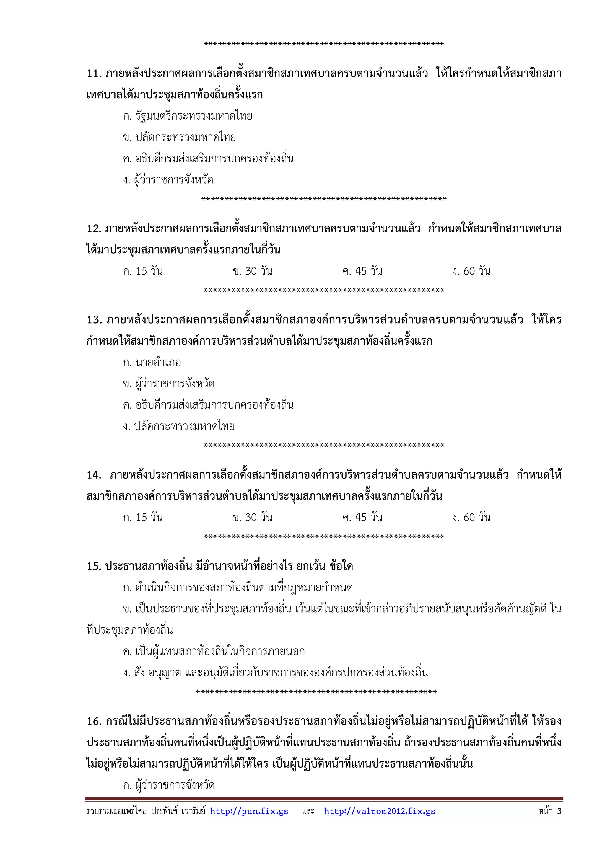 รวบรวมเผยแพรโดย ประพันธ เวารัมย http://pun.fix.gs และ http://valrom2012.fix.gs หนา 3
****************************************************
11. ภายหลังประกาศผลการเลือกตั้งสมาชิกสภาเทศบาลครบตามจํานวนแล้ว ให้ใครกําหนดให้สมาชิกสภา
เทศบาลได้มาประชุมสภาท้องถิ่นครั้งแรก
ก. รัฐมนตรีกระทรวงมหาดไทย
ข. ปลัดกระทรวงมหาดไทย
ค. อธิบดีกรมส่งเสริมการปกครองท้องถิ่น
ง. ผู้ว่าราชการจังหวัด
*****************************************************
12. ภายหลังประกาศผลการเลือกตั้งสมาชิกสภาเทศบาลครบตามจํานวนแล้ว กําหนดให้สมาชิกสภาเทศบาล
ได้มาประชุมสภาเทศบาลครั้งแรกภายในกี่วัน
ก. 15 วัน ข. 30 วัน ค. 45 วัน ง. 60 วัน
****************************************************
13. ภายหลังประกาศผลการเลือกตั้งสมาชิกสภาองค์การบริหารส่วนตําบลครบตามจํานวนแล้ว ให้ใคร
กําหนดให้สมาชิกสภาองค์การบริหารส่วนตําบลได้มาประชุมสภาท้องถิ่นครั้งแรก
ก. นายอําเภอ
ข. ผู้ว่าราชการจังหวัด
ค. อธิบดีกรมส่งเสริมการปกครองท้องถิ่น
ง. ปลัดกระทรวงมหาดไทย
****************************************************
14. ภายหลังประกาศผลการเลือกตั้งสมาชิกสภาองค์การบริหารส่วนตําบลครบตามจํานวนแล้ว กําหนดให้
สมาชิกสภาองค์การบริหารส่วนตําบลได้มาประชุมสภาเทศบาลครั้งแรกภายในกี่วัน
ก. 15 วัน ข. 30 วัน ค. 45 วัน ง. 60 วัน
****************************************************
15. ประธานสภาท้องถิ่น มีอํานาจหน้าที่อย่างไร ยกเว้น ข้อใด
ก. ดําเนินกิจการของสภาท้องถิ่นตามที่กฎหมายกําหนด
ข. เป็นประธานของที่ประชุมสภาท้องถิ่น เว้นแต่ในขณะที่เข้ากล่าวอภิปรายสนับสนุนหรือคัดค้านญัตติ ใน
ที่ประชุมสภาท้องถิ่น
ค. เป็นผู้แทนสภาท้องถิ่นในกิจการภายนอก
ง. สั่ง อนุญาต และอนุมัติเกี่ยวกับราชการขององค์กรปกครองส่วนท้องถิ่น
****************************************************
16. กรณีไม่มีประธานสภาท้องถิ่นหรือรองประธานสภาท้องถิ่นไม่อยู่หรือไม่สามารถปฏิบัติหน้าที่ได้ ให้รอง
ประธานสภาท้องถิ่นคนที่หนึ่งเป็นผู้ปฏิบัติหน้าที่แทนประธานสภาท้องถิ่น ถ้ารองประธานสภาท้องถิ่นคนที่หนึ่ง
ไม่อยู่หรือไม่สามารถปฏิบัติหน้าที่ได้ให้ใคร เป็นผู้ปฏิบัติหน้าที่แทนประธานสภาท้องถิ่นนั้น
ก. ผู้ว่าราชการจังหวัด
 