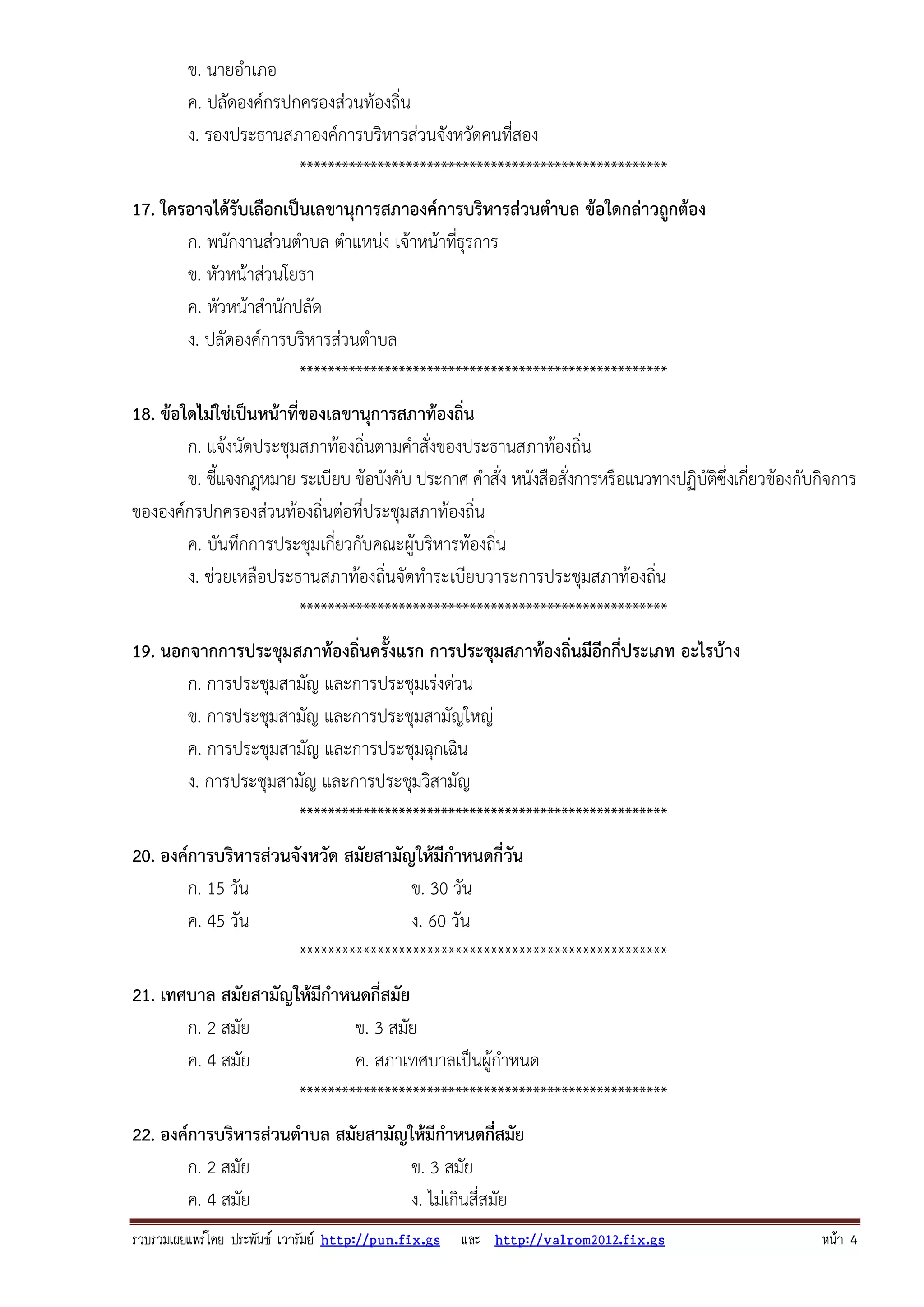 รวบรวมเผยแพรโดย ประพันธ เวารัมย http://pun.fix.gs และ http://valrom2012.fix.gs หนา 4
ข. นายอําเภอ
ค. ปลัดองค์กรปกครองส่วนท้องถิ่น
ง. รองประธานสภาองค์การบริหารส่วนจังหวัดคนที่สอง
****************************************************
17. ใครอาจได้รับเลือกเป็นเลขานุการสภาองค์การบริหารส่วนตําบล ข้อใดกล่าวถูกต้อง
ก. พนักงานส่วนตําบล ตําแหน่ง เจ้าหน้าที่ธุรการ
ข. หัวหน้าส่วนโยธา
ค. หัวหน้าสํานักปลัด
ง. ปลัดองค์การบริหารส่วนตําบล
****************************************************
18. ข้อใดไม่ใช่เป็นหน้าที่ของเลขานุการสภาท้องถิ่น
ก. แจ้งนัดประชุมสภาท้องถิ่นตามคําสั่งของประธานสภาท้องถิ่น
ข. ชี้แจงกฎหมาย ระเบียบ ข้อบังคับ ประกาศ คําสั่ง หนังสือสั่งการหรือแนวทางปฏิบัติซึ่งเกี่ยวข้องกับกิจการ
ขององค์กรปกครองส่วนท้องถิ่นต่อที่ประชุมสภาท้องถิ่น
ค. บันทึกการประชุมเกี่ยวกับคณะผู้บริหารท้องถิ่น
ง. ช่วยเหลือประธานสภาท้องถิ่นจัดทําระเบียบวาระการประชุมสภาท้องถิ่น
****************************************************
19. นอกจากการประชุมสภาท้องถิ่นครั้งแรก การประชุมสภาท้องถิ่นมีอีกกี่ประเภท อะไรบ้าง
ก. การประชุมสามัญ และการประชุมเร่งด่วน
ข. การประชุมสามัญ และการประชุมสามัญใหญ่
ค. การประชุมสามัญ และการประชุมฉุกเฉิน
ง. การประชุมสามัญ และการประชุมวิสามัญ
****************************************************
20. องค์การบริหารส่วนจังหวัด สมัยสามัญให้มีกําหนดกี่วัน
ก. 15 วัน ข. 30 วัน
ค. 45 วัน ง. 60 วัน
****************************************************
21. เทศบาล สมัยสามัญให้มีกําหนดกี่สมัย
ก. 2 สมัย ข. 3 สมัย
ค. 4 สมัย ค. สภาเทศบาลเป็นผู้กําหนด
****************************************************
22. องค์การบริหารส่วนตําบล สมัยสามัญให้มีกําหนดกี่สมัย
ก. 2 สมัย ข. 3 สมัย
ค. 4 สมัย ง. ไม่เกินสี่สมัย
 