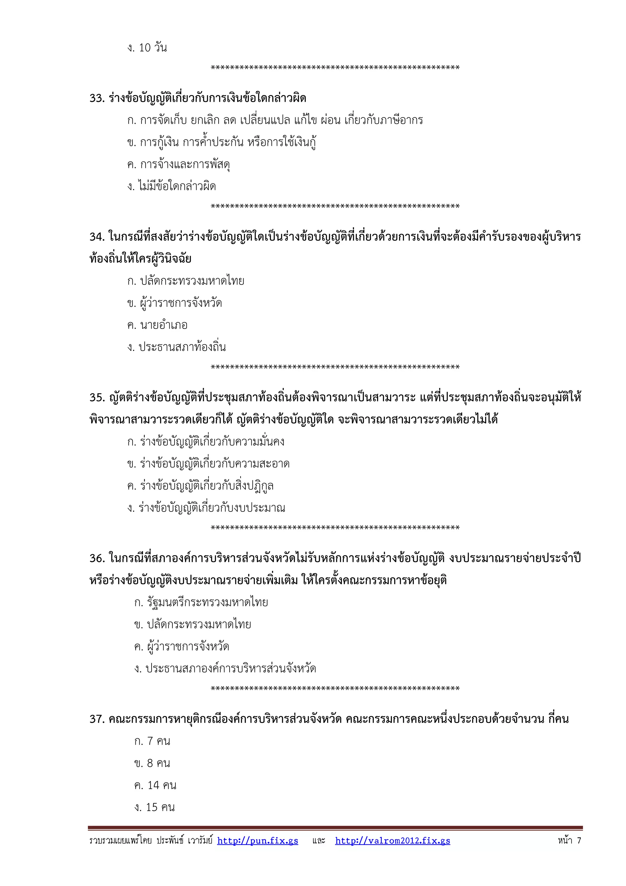 รวบรวมเผยแพรโดย ประพันธ เวารัมย http://pun.fix.gs และ http://valrom2012.fix.gs หนา 7
ง. 10 วัน
****************************************************
33. ร่างข้อบัญญัติเกี่ยวกับการเงินข้อใดกล่าวผิด
ก. การจัดเก็บ ยกเลิก ลด เปลี่ยนแปล แก้ไข ผ่อน เกี่ยวกับภาษีอากร
ข. การกู้เงิน การค้ําประกัน หรือการใช้เงินกู้
ค. การจ้างและการพัสดุ
ง. ไม่มีข้อใดกล่าวผิด
****************************************************
34. ในกรณีที่สงสัยว่าร่างข้อบัญญัติใดเป็นร่างข้อบัญญัติที่เกี่ยวด้วยการเงินที่จะต้องมีคํารับรองของผู้บริหาร
ท้องถิ่นให้ใครผู้วินิจฉัย
ก. ปลัดกระทรวงมหาดไทย
ข. ผู้ว่าราชการจังหวัด
ค. นายอําเภอ
ง. ประธานสภาท้องถิ่น
****************************************************
35. ญัตติร่างข้อบัญญัติที่ประชุมสภาท้องถิ่นต้องพิจารณาเป็นสามวาระ แต่ที่ประชุมสภาท้องถิ่นจะอนุมัติให้
พิจารณาสามวาระรวดเดียวก็ได้ ญัตติร่างข้อบัญญัติใด จะพิจารณาสามวาระรวดเดียวไม่ได้
ก. ร่างข้อบัญญัติเกี่ยวกับความมั่นคง
ข. ร่างข้อบัญญัติเกี่ยวกับความสะอาด
ค. ร่างข้อบัญญัติเกี่ยวกับสิ่งปฎิกูล
ง. ร่างข้อบัญญัติเกี่ยวกับงบประมาณ
****************************************************
36. ในกรณีที่สภาองค์การบริหารส่วนจังหวัดไม่รับหลักการแห่งร่างข้อบัญญัติ งบประมาณรายจ่ายประจําปี
หรือร่างข้อบัญญัติงบประมาณรายจ่ายเพิ่มเติม ให้ใครตั้งคณะกรรมการหาข้อยุติ
ก. รัฐมนตรีกระทรวงมหาดไทย
ข. ปลัดกระทรวงมหาดไทย
ค. ผู้ว่าราชการจังหวัด
ง. ประธานสภาองค์การบริหารส่วนจังหวัด
****************************************************
37. คณะกรรมการหายุติกรณีองค์การบริหารส่วนจังหวัด คณะกรรมการคณะหนึ่งประกอบด้วยจํานวน กี่คน
ก. 7 คน
ข. 8 คน
ค. 14 คน
ง. 15 คน
 
