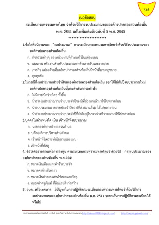 รวมรวมและเฉลยโดยประพันธ์ เวารัมย์ จนท.วิเคราะห์นโยบายและแผน http://valrom2009.blogspot.com/ http://valrom.igetweb.com/
(1)
แนวข้อสอบ
ระเบียบกระทรวงมหาดไทย ว่าด้วยวิธีการงบประมาณขององค์กรปกครองส่วนท้องถิ่น
พ.ศ. 2541 แก้ไขเพิ่มเติมถึงฉบับที่ 3 พ.ศ. 2543
***********************
1.ข้อใดคือนิยามของ "งบประมาณ" ตามระเบียบกระทรวงมหาดไทยว่าด้วยวิธีงบประมาณของ
องค์กรปกครองส่วนท้องถิ่น
ก. กิจกรรมต่างๆ ของหน่วยงานที่กาหนดไว้ในแต่ละแผน
ข. แผนงาน หรืองานสาหรับประมาณการด้านรายรับและรายจ่าย
ค. ภารกิจ แต่ละด้านที่องค์กรปกครองส่วนท้องถิ่นมีหน้าที่ตามกฎหมาย
ง. ถูกทุกข้อ
2.ในกรณีที่งบประมาณประจาปีขององค์กรปกครองส่วนท้องถิ่น ออกใช้ไม่ทันปีงบประมาณใหม่
องค์กรปกครองส่วนท้องถิ่นนั้นจะดาเนินการอย่างไร
ก. ไม่มีการเบิกจ่ายใดๆ ทั้งสิ้น
ข. นาร่างงบประมาณรายจ่ายประจาปีของปีที่ล่วงมาแล้วมาใช้ไปพลางก่อน
ค. นางบประมาณรายจ่ายประจาปีของปีที่ล่วงมาแล้วมาใช้ไปพลางก่อน
ง. นาร่างงบประมาณรายจ่ายประจาปีที่กาลังอยู่ในระหว่างพิจารณามาใช้ไปพลางก่อน
3.บุคคลในตาแหน่งใด เป็น เจ้าหน้าที่งบประมาณ
ก. นายกองค์การบริหารส่วนตาบล
ข. ปลัดองค์การบริหารส่วนตาบล
ค. เจ้าหน้าที่วิเคราะห์นโยบายและแผน
ง. เจ้าหน้าที่พัสดุ
4. ข้อใดคือรายจ่ายเพื่อการลงทุน ตามระเบียบกระทรวงมหาดไทยว่าด้วยวิธี การงบประมาณของ
องค์กรปกครองส่วนท้องถิ่น พ.ศ.2541
ก. หมวดเงินเดือนและค่าจ้างประจา
ข. หมวดค่าจ้างชั่วคราว
ค. หมวดเงินค่าตอบแทนใช้สอยและวัสดุ
ง. หมวดค่าครุภัณฑ์ ที่ดินและสิ่งก่อสร้าง
5. อบต. หรือเทศบาล มีปัญหาในการปฏิบัติตามระเบียบกระทรวงมหาดไทยว่าด้วยวิธีการ
งบประมาณขององค์กรปกครองส่วนท้องถิ่น พ.ศ. 2541 จะยกเว้นการปฏิบัติตามระเบียบได้
หรือไม่
 