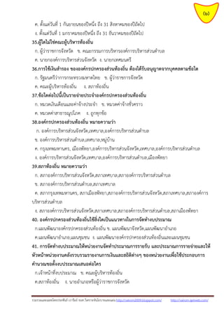 รวมรวมและเฉลยโดยประพันธ์ เวารัมย์ จนท.วิเคราะห์นโยบายและแผน http://valrom2009.blogspot.com/ http://valrom.igetweb.com/
(6)
ค. ตั้งแต่วันที่ 1 กันยายนของปีหนึ่ง ถึง 31 สิงหาคมของปีถัดไป
ง. ตั้งแต่วันที่ 1 มกราคมของปีหนึ่ง ถึง 31 ธันวาคมของปีถัดไป
35.ผู้ใดไม่ใช่คณะผู้บริหารท้องถิ่น
ก. ผู้ว่าราชการจังหวัด ข. คณะกรรมการบริหารองค์การบริหารส่วนตาบล
ค. นายกองค์การบริหารส่วนจังหวัด ง. นายกเทศมนตรี
36.การใช้เงินสารอง ขององค์กรปกครองส่วนท้องถิ่น ต้องได้รับอนุญาตจากบุคคลตามข้อใด
ก. รัฐมนตรีว่าการกระทรวงมหาดไทย ข. ผู้ว่าราชการจังหวัด
ค. คณะผู้บริหารท้องถิ่น ง. สภาท้องถิ่น
37.ข้อใดต่อไปนี้เป็นรายจ่ายประจาองค์กรปกครองส่วนท้องถิ่น
ก. หมวดเงินเดือนและค่าจ้างประจา ข. หมวดค่าจ้างชั่วคราว
ค. หมวดค่าสาธารณูปโภค ง. ถูกทุกข้อ
38.องค์กรปกครองส่วนท้องถิ่น หมายความว่า
ก. องค์การบริหารส่วนจังหวัด,เทศบาล,องค์การบริหารส่วนตาบล
ข. องค์การบริหารส่วนตาบล,เทศบาล,หมู่บ้าน
ค. กรุงเทพมหานคร, เมืองพัทยา,องค์การบริหารส่วนจังหวัด,เทศบาล,องค์การบริหารส่วนตาบล
ง. องค์การบริหารส่วนจังหวัด,เทศบาล,องค์การบริหารส่วนตาบล,เมืองพัทยา
39.สภาท้องถิ่น หมายความว่า
ก. สภาองค์การบริหารส่วนจังหวัด,สภาเทศบาล,สภาองค์การบริหารส่วนตาบล
ข. สภาองค์การบริหารส่วนตาบล,สภาเทศบาล
ค. สภากรุงเทพมหานคร, สภาเมืองพัทยา,สภาองค์การบริหารส่วนจังหวัด,สภาเทศบาล,สภาองค์การ
บริหารส่วนตาบล
ง. สภาองค์การบริหารส่วนจังหวัด,สภาเทศบาล,สภาองค์การบริหารส่วนตาบล,สภาเมืองพัทยา
40. องค์กรปกครองส่วนท้องถิ่นใช้สิ่งใดเป็นแนวทางในการจัดทางบประมาณ
ก.แผนพัฒนาองค์กรปกครองส่วนท้องถิ่น ข. แผนพัฒนาจังหวัด,แผนพัฒนาอาเภอ
ค.แผนพัฒนาอาเภอ,แผนชุมชน ง. แผนพัฒนาองค์กรปกครองส่วนท้องถิ่นและแผนชุมชน
41. การจัดทางบประมาณให้หน่วยงานจัดทาประมาณการรายรับ และประมาณการรายจ่ายและให้
หัวหน้าหน่วยงานคลังรวบรวมรายงานการเงินและสถิติต่างๆ ของหน่วยงานเพื่อใช้ประกอบการ
คานวณขอตั้งงบประมาณเสนอต่อใคร
ก.เจ้าหน้าที่งบประมาณ ข. คณะผู้บริหารท้องถิ่น
ค.สภาท้องถิ่น ง. นายอาเภอหรือผู้ว่าราชการจังหวัด
 