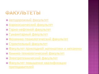  Автодорожный факультет
 Аэрокосмический факультет
 Горно-нефтяной факультет
 Гуманитарный факультет
 Механико-технологический факультет
 Строительный факультет
 Факультет прикладной математики и механики
 Химико-технологический факультет
 Электротехнический факультет
 Факультет повышения квалификации
преподавателей
 