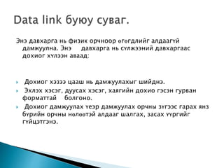 Энэ давхарга нь физик орчноор өгөгдлийг алдаагүй
дамжуулна. Энэ давхарга нь сүлжээний давхаргаас
дохиог хүлээн аваад:
 Дохиог хэзээ цааш нь дамжуулахыг шийднэ.
 Эхлэх хэсэг, дуусах хэсэг, хаягийн дохио гэсэн гурван
форматтай болгоно.
 Дохиог дамжуулах үеэр дамжуулах орчны зүгээс гарах янз
бүрийн орчны нөлөөтэй алдааг шалгах, засах үүргийг
гүйцэтгэнэ.
 