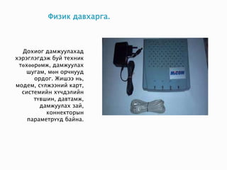 Физик давхарга.
Дохиог дамжуулахад
хэрэглэгдэж буй техник
төхөөрөмж, дамжуулах
шугам, мөн орчнууд
ордог. Жишээ нь,
модем, сүлжээний карт,
системийн хүчдэлийн
түвшин, давтамж,
дамжуулах зай,
коннекторын
параметрүүд байна.
 