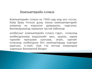 Компьютерийн сүлжээ нь 1950-аад онд анх үүссэн.
Хоёр буюу түүнээс дээш тооны компьютерүүдийг
хооронд нь мэдээлэл дамжуулах, хадгалах,
боловсруулахад зориулан тусгай кабелиар
холбосныг компьютерийн сүлжээ гэдэг. сүлжээнд
холбогдсоноор мэдээллийг зөөх, хуулах, зарим
төрлийн программ хангамж, share, зэргийг
сүлжээнд холбогдсон бүх компьютерууд хамтарч
ашиглах, e-mail, chat гэх мэтээр хоорондоо
харилцах боломжтой болдог
 