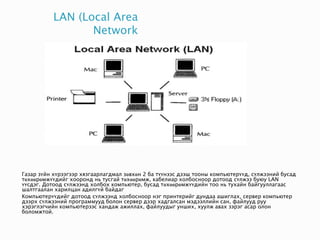 LAN (Local Area
Network
Газар зүйн хүрээгээр хязгаарлагдмал зөвхөн 2 ба түүнээс дээш тооны компьютерүүд, сүлжээний бусад
төхөөрөмжүүдийг хооронд нь тусгай төхөөрөмж, кабелиар холбосноор дотоод сүлжээ буюу LAN
үүсдэг. Дотоод сүлжээнд холбох компьютер, бусад төхөөрөмжүүдийн тоо нь тухайн байгууллагаас
шалтгаалан харилцан адилгүй байдаг
Компьютерүүдийг дотоод сүлжээнд холбосноор нэг принтерийг дундаа ашиглах, сервер компьютер
дээрх сүлжээний программууд болон сервер дээр хадгалсан мэдээллийн сан, файлууд руу
хэрэглэгчийн компьютерээс хандаж ажиллах, файлуудыг унших, хуулж авах зэрэг асар олон
боломжтой.
 