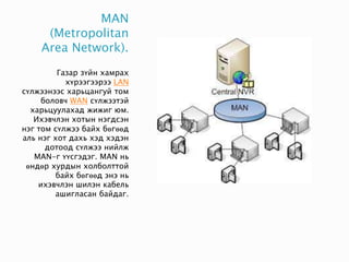 MAN
(Metropolitan
Area Network).
Газар зүйн хамрах
хүрээгээрээ LAN
сүлжээнээс харьцангуй том
боловч WAN сүлжээтэй
харьцуулахад жижиг юм.
Ихэвчлэн хотын нэгдсэн
нэг том сүлжээ байх бөгөөд
аль нэг хот дахь хэд хэдэн
дотоод сүлжээ нийлж
MAN-г үүсгэдэг. MAN нь
өндөр хурдын холболттой
байх бөгөөд энэ нь
ихэвчлэн шилэн кабель
ашигласан байдаг.
 