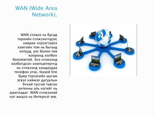 WAN (Wide Area
Network).
WAN сүлжээ нь бусад
төрлийн сүлжээнүүдээс
хамрах хүрээгээрээ
хамгийн том нь бөгөөд
хотууд, улс болон тив
хооронд холбох
боломжтой. Энэ сүлжээнд
холбогдсон компьютерүүд
нь сүлжээнд хандахдаа
телефон утас, leased line
буюу түрээсийн шугам
эсвэл хиймэл дагуулын
бүхий тусгай тавган
антенны аль нэгийг нь
ашигладаг. WAN сүлжээний
нэг жишээ нь Интернэт юм.
 