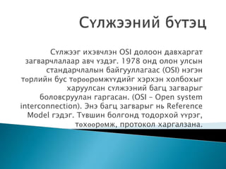 Сүлжээг ихэвчлэн OSI долоон давхаргат
загварчлалаар авч үздэг. 1978 онд олон улсын
стандарчлалын байгууллагаас (OSI) нэгэн
төрлийн бус төрөөрөмжүүдийг хэрхэн холбохыг
харуулсан сүлжээний багц загварыг
боловсруулан гаргасан. (OSI – Open system
interconnection). Энэ багц загварыг нь Reference
Model гэдэг. Түвшин болгонд тодорхой үүрэг,
төхөөрөмж, протокол харгалзана.
 