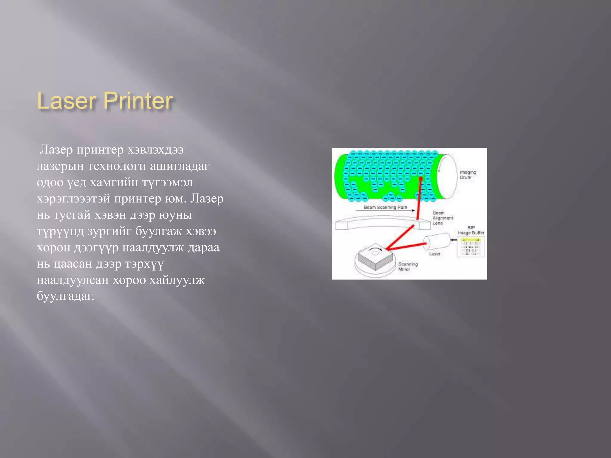 Laser Printer
Лазер принтер хэвлэхдээ
лазерын технологи ашигладаг
одоо үед хамгийн түгээмэл
хэрэглэээтэй принтер юм. Лазер
нь тусгай хэвэн дээр юуны
түрүүнд зургийг буулгаж хэвээ
хорон дээгүүр наалдуулж дараа
нь цаасан дээр тэрхүү
наалдуулсан хороо хайлуулж
буулгадаг.
 