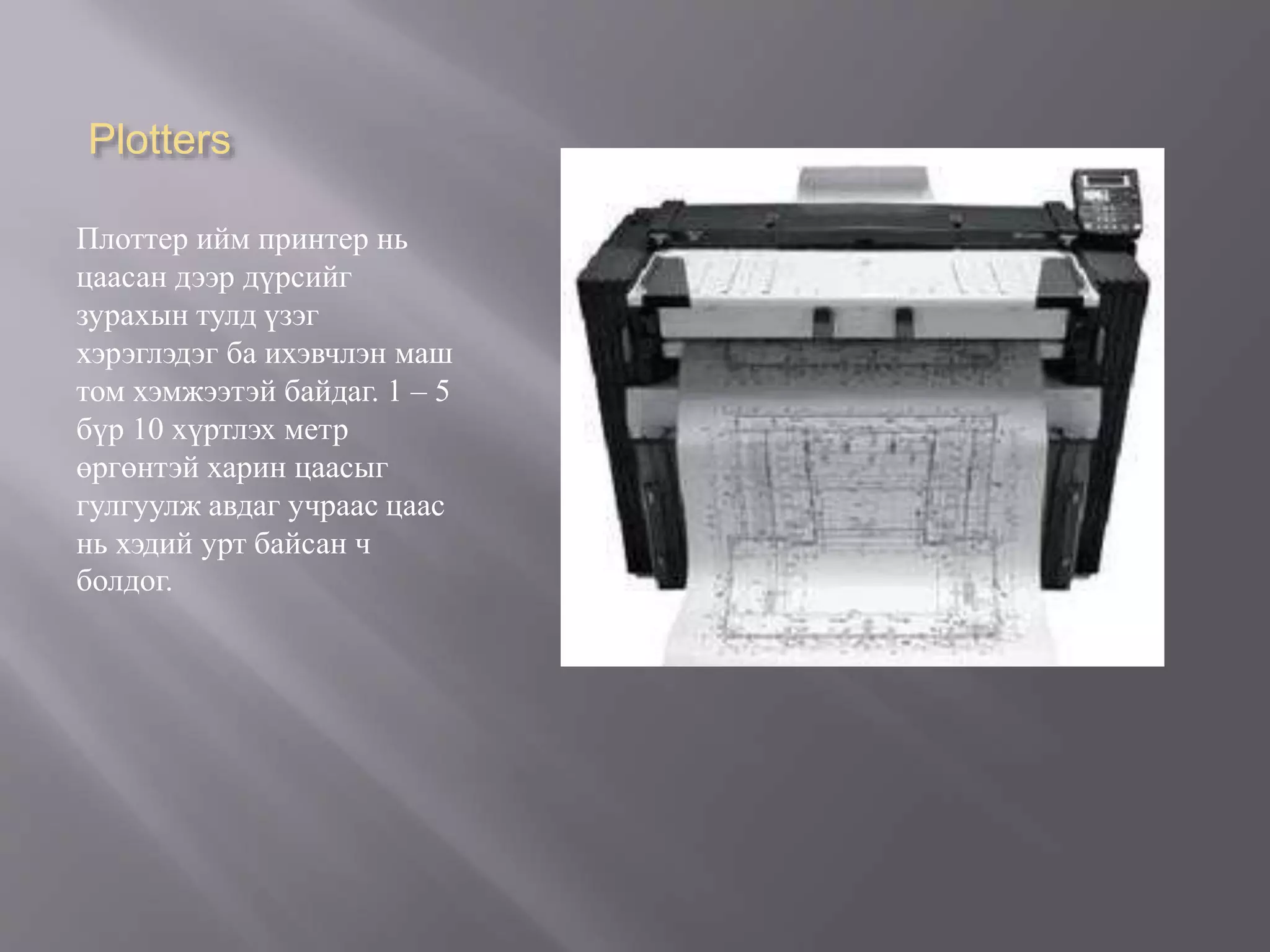 Plotters
Плоттер ийм принтер нь
цаасан дээр дүрсийг
зурахын тулд үзэг
хэрэглэдэг ба ихэвчлэн маш
том хэмжээтэй байдаг. 1 – 5
бүр 10 хүртлэх метр
өргөнтэй харин цаасыг
гулгуулж авдаг учраас цаас
нь хэдий урт байсан ч
болдог.
 