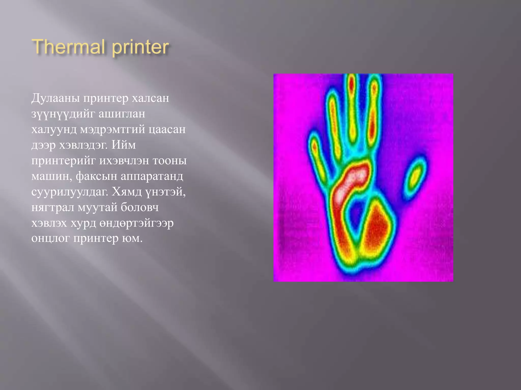 Thermal printer
Дулааны принтер халсан
зүүнүүдийг ашиглан
халуунд мэдрэмтгий цаасан
дээр хэвлэдэг. Ийм
принтерийг ихэвчлэн тооны
машин, факсын аппаратанд
суурилуулдаг. Хямд үнэтэй,
нягтрал муутай боловч
хэвлэх хурд өндөртэйгээр
онцлог принтер юм.
 