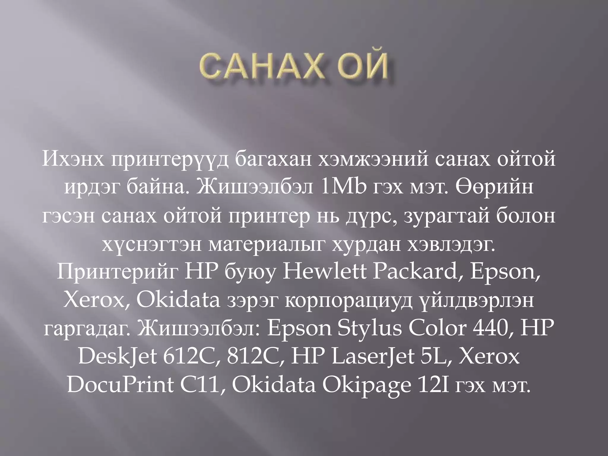 Ихэнх принтерүүд багахан хэмжээний санах ойтой
ирдэг байна. Жишээлбэл 1Mb гэх мэт. Өөрийн
гэсэн санах ойтой принтер нь дүрс, зурагтай болон
хүснэгтэн материалыг хурдан хэвлэдэг.
Принтерийг HP буюу Hewlett Packard, Epson,
Xerox, Okidata зэрэг корпорациуд үйлдвэрлэн
гаргадаг. Жишээлбэл: Epson Stylus Color 440, HP
DeskJet 612C, 812C, HP LaserJet 5L, Xerox
DocuPrint C11, Okidata Okipage 12I гэх мэт.
 