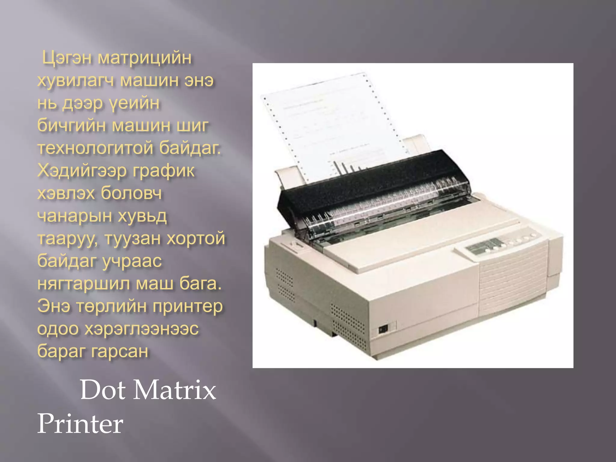 Цэгэн матрицийн
хувилагч машин энэ
нь дээр үеийн
бичгийн машин шиг
технологитой байдаг.
Хэдийгээр график
хэвлэх боловч
чанарын хувьд
тааруу, туузан хортой
байдаг учраас
нягтаршил маш бага.
Энэ төрлийн принтер
одоо хэрэглээнээс
бараг гарсан
Dot Matrix
Printer
 