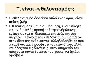 Τι είναι «εθελοντισμός»;
• Ο εθελοντισμός δεν είναι απλά ένας όρος, είναι
στάση ζωής.
• Εθελοντισμός είναι η αυθόρμητη, ενσυνείδητη
και ανιδιοτελής προσφορά της ανθρώπινης
ενέργειας για τη θεραπεία της ανάγκης του
πλησίον. Η έννοια του εθελοντισμού βασίζεται
στην ιδέα της ανθρώπινης αλληλοβοήθειας που
ο καθένας μας προσφέρει τον εαυτό του, αλλά
και όλες του τις δυνάμεις στην υπηρεσία του
πάσχοντα συνανθρώπου του χωρίς να ζητάει
αμοιβή.σ
 