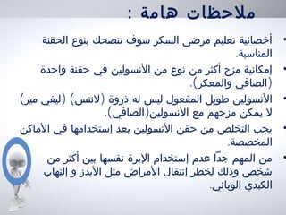 : ‫هامة‬ ‫ملحظات‬
•‫الحقنة‬ ‫بنوع‬ ‫تنصحك‬ ‫سوف‬ ‫السكر‬ ‫مرضى‬ ‫تعليم‬ ‫أخصائية‬
.‫المناسبة‬
•‫واحدة‬ ‫حقنة‬ ‫في‬ ‫النسولين‬ ‫من‬ ‫نوع‬ ‫من‬ ‫أكثر‬ ‫مزج‬ ‫إمكانية‬
.( )‫والمعكر‬ ‫الصافي‬
•( ) ( )‫مير‬ ‫ليفي‬ ‫لنتس‬ ‫ذروة‬ ‫له‬ ‫ليس‬ ‫المفعول‬ ‫طويل‬ ‫النسولين‬
.( )‫الصافي‬ ‫النسولين‬ ‫مع‬ ‫مزجهم‬ ‫يمكن‬ ‫ل‬
•‫الماكن‬ ‫في‬ ‫إستخدامها‬ ‫بعد‬ ‫النسولين‬ ‫حقن‬ ‫من‬ ‫التخلص‬ ‫يجب‬
.‫المخصصة‬
•‫من‬ ‫أكثر‬ ‫بين‬ ‫نفسها‬ ‫البرة‬ ‫إستخدام‬ ‫عدم‬ ‫جدا‬ ‫المهم‬ ‫من‬
‫إلتهاب‬ ‫و‬ ‫اليدز‬ ‫مثل‬ ‫المراض‬ ‫إنتقال‬ ‫لخطر‬ ‫وذلك‬ ‫شخص‬
.‫الوبائي‬ ‫الكبدي‬
 