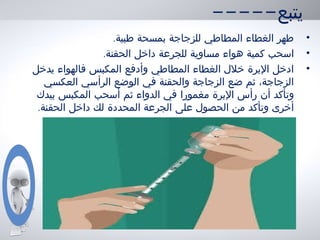 -----‫يتبع‬
•.‫طبية‬ ‫بمسحة‬ ‫للزجاجة‬ ‫المطاطي‬ ‫الغطاء‬ ‫طهر‬
•.‫الحقنة‬ ‫داخل‬ ‫للجرعة‬ ‫مساوية‬ ‫هواء‬ ‫كمية‬ ‫اسحب‬
•‫يدخل‬ ‫فالهواء‬ ‫المكبس‬ ‫وأدفع‬ ‫المطاطي‬ ‫الغطاء‬ ‫خلل‬ ‫البرة‬ ‫ادخل‬
‫العكسي‬ ‫الرأسي‬ ‫الوضع‬ ‫في‬ ‫والحقنة‬ ‫الزجاجة‬ ‫ضع‬ ‫ثم‬ ،‫الزجاجة‬
‫مغمورا‬ ‫البرة‬ ‫رأس‬ ‫أن‬ ‫وتأكد‬‫بيدك‬ ‫المكبس‬ ‫أسحب‬ ‫ثم‬ ‫الدواء‬ ‫في‬
.‫الحقنة‬ ‫داخل‬ ‫لك‬ ‫المحددة‬ ‫الجرعة‬ ‫على‬ ‫الحصول‬ ‫من‬ ‫وتأكد‬ ‫أخرى‬
 