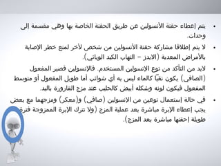 •‫إلى‬ ‫مقسمة‬ ‫وهي‬ ‫بها‬ ‫الخاصة‬ ‫الحقنة‬ ‫طريق‬ ‫عن‬ ‫النسولين‬ ‫حقنة‬ ‫إعطاء‬ ‫يتم‬
.‫وحدات‬
•‫الصابة‬ ‫خطر‬ ‫لمنع‬ ‫لخر‬ ‫شخص‬ ‫من‬ ‫النسولين‬ ‫حقنة‬ ‫مشاركة‬ ‫إطلقا‬ ‫يتم‬ ‫ل‬
.( - )‫الوبائي‬ ‫الكبد‬ ‫التهاب‬ ‫اليدز‬ ‫المعدية‬ ‫بالمراض‬
•.‫المفعول‬ ‫قصير‬ ‫فالنسولين‬ ‫المستخدم‬ ‫النسولين‬ ‫نوع‬ ‫من‬ ‫التأكد‬ ‫من‬ ‫لبد‬
( )‫متوسط‬ ‫أو‬ ‫المفعول‬ ‫طويل‬ ‫أما‬ ‫شوائب‬ ‫أي‬ ‫به‬ ‫ليس‬ ‫كالماء‬ ‫نقيا‬ ‫يكون‬ ‫الصافي‬
.‫باليد‬ ‫القارورة‬ ‫مزج‬ ‫عند‬ ‫كالحليب‬ ‫أبيض‬ ‫وشكله‬ ‫لونه‬ ‫فيكون‬ ‫المفعول‬
•( ) ( )‫بعض‬ ‫مع‬ ‫ومزجهما‬ ‫معكر‬ ‫و‬ ‫صافي‬ ‫النسولين‬ ‫من‬ ‫نوعين‬ ‫إستعمال‬ ‫حالة‬ ‫في‬
)‫فترة‬ ‫الممزوجة‬ ‫البرة‬ ‫تترك‬ ‫ول‬ ‫المزج‬ ‫عملية‬ ‫بعد‬ ‫مباشرة‬ ‫البرة‬ ‫إعطاء‬ ‫يجب‬
.(‫المزج‬ ‫بعد‬ ‫مباشرة‬ ‫إحقنها‬ ‫طويلة‬
 