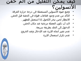 ‫حقن‬ ‫ألم‬ ‫من‬ ‫التقليل‬ ‫يمكن‬ ‫كيف‬
‫النسولين؟‬
•.‫الغرفة‬ ‫حرارة‬ ‫درجة‬ ‫في‬ ‫المستعملة‬ ‫النسولين‬ ‫عبوة‬ ‫وضع‬
•.‫الحقن‬ ‫قبل‬ ‫الحقنة‬ ‫في‬ ‫هواء‬ ‫فقاعات‬ ‫وجود‬ ‫عدم‬ ‫من‬ ‫التأكد‬
•. ‫للتطهير‬ ‫استعمل‬ ‫إذا‬ ‫الكحول‬ ‫تبخر‬ ‫لحين‬ ‫النتظار‬
•.‫الحقن‬ ‫مكان‬ ‫عند‬ ‫مرتخية‬ ‫العضلة‬ ‫تكون‬ ‫أن‬ ‫لبد‬
•.‫سريعة‬ ‫بطريقة‬ ‫الجلد‬ ‫إلى‬ ‫الدخول‬
•.‫الخروج‬ ‫وعند‬ ‫الدخال‬ ‫عند‬ ‫البرة‬ ‫اتجاه‬ ‫تغيير‬ ‫عدم‬
•‫البرة‬ ‫استعمال‬ ‫تكرار‬ ‫عدم‬
 