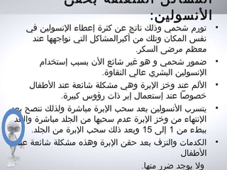 ‫بحقن‬ ‫المتعلقة‬ ‫المشاكل‬
:‫النسولين‬
•‫في‬ ‫النسولين‬ ‫إعطاء‬ ‫كثرة‬ ‫عن‬ ‫ناتج‬ ‫وذلك‬ ‫شحمي‬ ‫تورم‬
‫عند‬ ‫نواجهها‬ ‫التي‬ ‫أكبرالمشاكل‬ ‫من‬ ‫وتلك‬ ‫المكان‬ ‫نفس‬
.‫السكر‬ ‫مرضى‬ ‫معظم‬
•‫إستخدام‬ ‫بسبب‬ ‫الن‬ ‫شائع‬ ‫غير‬ ‫هو‬ ‫و‬ ‫شحمي‬ ‫ضمور‬
.‫النقاوة‬ ‫عالي‬ ‫البشري‬ ‫النسولين‬
•‫الطفال‬ ‫عند‬ ‫شائعة‬ ‫مشكلة‬ ‫وهي‬ ‫البرة‬ ‫وخز‬ ‫عند‬ ‫اللم‬
.‫كبيرة‬ ‫رؤوس‬ ‫ذات‬ ‫إبر‬ ‫إستعمال‬ ‫عند‬ ‫خصوصا‬
•‫بعد‬ ‫ننصح‬ ‫ولذلك‬ ‫مباشرة‬ ‫البرة‬ ‫سحب‬ ‫بعد‬ ‫النسولين‬ ‫يتسرب‬
‫والعد‬ ‫مباشرة‬ ‫الجلد‬ ‫من‬ ‫سحبها‬ ‫عدم‬ ‫البرة‬ ‫وخز‬ ‫من‬ ‫النتهاء‬
‫من‬ ‫ببطء‬1‫إلى‬15.‫الجلد‬ ‫من‬ ‫البرة‬ ‫سحب‬ ‫ذلك‬ ‫وبعد‬
•‫عند‬ ‫شائعة‬ ‫مشكلة‬ ‫وهذه‬ ‫البرة‬ ‫حقن‬ ‫بعد‬ ‫والنزف‬ ‫الكدمات‬
‫الطفال‬
.‫منها‬ ‫ضرر‬ ‫يوجد‬ ‫ول‬
 