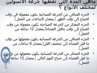 ‫النسولين‬ ‫جرعة‬ ‫تغطيها‬ ‫التي‬ ‫المدة‬ ‫ماهي‬
‫؟‬ ‫النواع‬ ‫لمختلف‬
•‫وقت‬ ‫في‬ ‫مفعولة‬ ‫يكون‬ ‫الصباحية‬ ‫الجرعة‬ ‫من‬ ‫الصافي‬ ‫الجزء‬
)‫بمعدل‬ ‫الظهر‬ ‫وقت‬ ‫إلى‬ ‫الصباح‬6.(‫العمل‬ ‫من‬ ‫ساعات‬
•‫وقت‬ ‫من‬ ‫مفعولة‬ ‫يكون‬ ‫الصباحية‬ ‫الجرعة‬ ‫من‬ ‫المعكر‬ ‫الجزء‬
)‫بمعدل‬ ‫العشاء‬ ‫ماقبل‬ ‫وقت‬ ‫إلى‬ ‫الصباح‬12‫من‬ ‫ساعة‬
.(‫العمل‬
•‫وقت‬ ‫من‬ ‫مفعولها‬ ‫يكون‬ ‫المسائية‬ ‫الجرعة‬ ‫من‬ ‫الصافي‬ ‫الجزء‬
)‫بمعدل‬ ‫الليل‬ ‫منتصف‬ ‫إلى‬ ‫العشاء‬ ‫قبل‬ ‫ما‬6‫من‬ ‫ساعات‬
.(‫العمل‬
•‫وقت‬ ‫من‬ ‫مفعولها‬ ‫يكون‬ ‫المسائية‬ ‫الجرعة‬ ‫من‬ ‫المعكر‬ ‫الجزء‬
)‫بمعدل‬ ‫التالي‬ ‫اليوم‬ ‫صباح‬ ‫إلى‬ ‫العشاء‬ ‫قبل‬ ‫ما‬12‫من‬ ‫ساعة‬
.(‫العمل‬
 