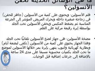 ‫لحقن‬ ‫الحديثة‬ ‫الوسائل‬ ‫هي‬ ‫ما‬
‫النسولين؟‬
•( ) :‫للحقن‬ ‫جاهز‬ ‫النسولين‬ ‫من‬ ‫كمية‬ ‫على‬ ‫ويحتوي‬ ‫النسولين‬ ‫قلم‬
‫الجرعة‬ ‫إلى‬ ‫المؤشر‬ ‫المريض‬ ‫ويحرك‬ ‫داخله‬ ‫صغيرة‬ ‫زجاجة‬ ‫في‬
‫الجلد‬ ‫تحت‬ ‫النسولين‬ ‫ويحقن‬ ‫المكبس‬ ‫يضغط‬ ‫ثم‬ ‫المناسبة‬
.‫القلم‬ ‫على‬ ‫مركبة‬ ‫رفيعة‬ ‫إبرة‬ ‫بواسطة‬
•:‫الجلد‬ ‫تحت‬ ‫تلقائيا‬ ‫النسولين‬ ‫لضخ‬ ‫جهاز‬ ‫هي‬ ‫النسولين‬ ‫مضخة‬
( )‫أيام‬ ‫لبضعة‬ ‫تكفي‬ ‫النسولين‬ ‫من‬ ‫كمية‬ ‫على‬ ‫يحتوي‬ ‫الجهاز‬ ‫وهذا‬
‫لموضع‬ ‫النسولين‬ ‫خللها‬ ‫يمر‬ ‫بإبرة‬ ‫ينتهي‬ ‫وأنبوب‬ ‫كهربائية‬ ‫وبطارية‬
‫مدى‬ ‫على‬ ‫مسبقا‬ ‫محسوبة‬ ‫بكميات‬ ‫الجلد‬ ‫تحت‬ ‫ما‬24‫يوميا‬ ‫ساعة‬
.‫الوجبات‬ ‫قبل‬ ‫إضافية‬ ‫جرعات‬ ‫إلى‬ ‫بالضافة‬
 