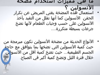 ‫مضخة‬ ‫استخدام‬ ‫مميزات‬ ‫هي‬ ‫ما‬
‫؟‬ ‫النسولين‬
•‫تكرار‬ ‫عن‬ ‫المريض‬ ‫يغني‬ ‫المضخة‬ ‫هذه‬ ‫استعمال‬
‫بأخذ‬ ‫التقيد‬ ‫من‬ ‫تقلل‬ ‫أنها‬ ‫كما‬ ‫النسولين‬ ‫الحقن‬
‫تضخ‬ ‫لنها‬ ‫الطعام‬ ‫وجبات‬ ‫حسب‬ ‫على‬ ‫النسولين‬
....‫متكررة‬ ‫بسيطة‬ ‫جرعات‬
•‫من‬ ‫مبرمجة‬ ‫تكون‬ ‫النسولين‬ ‫مضخة‬ ‫من‬ ‫الحديثة‬ ‫النواع‬
‫حاجة‬ ‫مع‬ ‫يتوافق‬ ‫بما‬ ‫تضخها‬ ‫التي‬ ‫النسولين‬ ‫كمية‬ ‫حيث‬
...‫النسولين‬ ‫من‬ ‫أقل‬ ‫كمية‬ ‫تضخ‬ ‫حيث‬ ‫الطبيعية‬ ‫الجسم‬
.‫الصباح‬ ‫في‬ ‫أكبر‬ ‫كمية‬ ‫وتضخ‬ ‫الليل‬ ‫فترة‬ ‫خلل‬
 