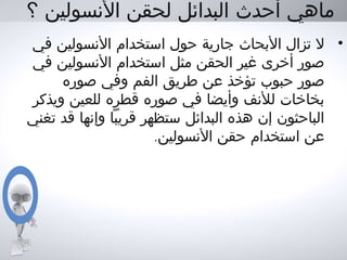 ‫؟‬ ‫النسولين‬ ‫لحقن‬ ‫البدائل‬ ‫أحدث‬ ‫ماهي‬
•‫في‬ ‫النسولين‬ ‫استخدام‬ ‫حول‬ ‫جارية‬ ‫البحاث‬ ‫تزال‬ ‫ل‬
‫في‬ ‫النسولين‬ ‫استخدام‬ ‫مثل‬ ‫الحقن‬ ‫غير‬ ‫أخرى‬ ‫صور‬
‫صوره‬ ‫وفي‬ ‫الفم‬ ‫طريق‬ ‫عن‬ ‫تؤخذ‬ ‫حبوب‬ ‫صور‬
‫ويذكر‬ ‫للعين‬ ‫قطره‬ ‫صوره‬ ‫في‬ ‫وأيضا‬ ‫للنف‬ ‫بخاخات‬
‫تغني‬ ‫قد‬ ‫وإنها‬ ‫قريبا‬ ‫ستظهر‬ ‫البدائل‬ ‫هذه‬ ‫إن‬ ‫الباحثون‬
.‫النسولين‬ ‫حقن‬ ‫استخدام‬ ‫عن‬
 