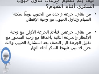 ‫حبوب‬ ‫تناول‬ ‫جرعات‬ ‫تنظيم‬ ‫يتم‬ ‫كيف‬
‫صيام؟‬ّ ‫ال‬ ‫أثناء‬ ‫السكري‬
•‫يمكنه‬ ‫يوميا‬ ‫الحبوب‬ ‫من‬ ‫واحدة‬ ‫جرعة‬ ‫يتناول‬ ‫من‬
.‫الفطار‬ ‫وجبة‬ ‫مع‬ ‫الحبوب‬ ‫وتناول‬ ‫الصيام‬
•‫وجبة‬ ‫مع‬ ‫الولى‬ ‫الجرعة‬ ‫فيأخذ‬ ‫جرعتين‬ ‫يتناول‬ ‫من‬
‫مع‬ ‫السحور‬ ‫وجبة‬ ‫مع‬ ‫يأخذها‬ ‫الثانية‬ ‫والجرعة‬ ‫الفطار‬
‫وذلك‬ ‫الطبيب‬ ‫استشارة‬ ‫بعد‬ ‫النصف‬ ‫الى‬ ‫الجرعة‬ ‫تقليل‬
‫النهار‬ ‫أثناء‬ ‫السكر‬ ‫هبوط‬ ‫لتسبب‬ ‫حتى‬
 