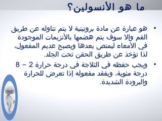 ‫النسولين؟‬ ‫هو‬ ‫ما‬
•‫طريق‬ ‫عن‬ ‫تناوله‬ ‫يتم‬ ‫ل‬ ‫بروتينية‬ ‫مادة‬ ‫عن‬ ‫عبارة‬ ‫هو‬
‫الموجودة‬ ‫بالنزيمات‬ ‫هضمها‬ ‫يتم‬ ‫سوف‬ ‫وإل‬ ‫الفم‬
،‫المفعول‬ ‫عديم‬ ‫ويصبح‬ ‫بعدها‬ ‫ليمتص‬ ‫المعاء‬ ‫في‬
‫تحت‬ ‫الحقن‬ ‫طريق‬ ‫عن‬ ‫تؤخذ‬ ‫لذا‬.‫الجلد‬
•‫حرارة‬ ‫درجة‬ ‫في‬ ‫الثلجة‬ ‫في‬ ‫حفظه‬ ‫ويجب‬2-8
‫تعرض‬ ‫إذا‬ ‫مفعوله‬ ‫ويفقد‬ ،‫مئوية‬ ‫درجة‬‫للحرارة‬
.‫الشديدة‬ ‫والبرودة‬
 