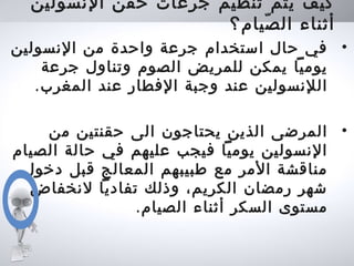 ‫النسولين‬ ‫حقن‬ ‫جرعات‬ ‫تنظيم‬ ‫يتم‬ ‫كيف‬
‫صيام؟‬ّ ‫ال‬ ‫أثناء‬
•‫النسولين‬ ‫من‬ ‫واحدة‬ ‫جرعة‬ ‫استخدام‬ ‫حال‬ ‫في‬
‫جرعة‬ ‫وتناول‬ ‫الصوم‬ ‫للمريض‬ ‫يمكن‬ ‫يوميا‬
.‫المغرب‬ ‫عند‬ ‫الفطار‬ ‫وجبة‬ ‫عند‬ ‫اللنسولين‬
•‫من‬ ‫حقنتين‬ ‫الى‬ ‫يحتاجون‬ ‫الذين‬ ‫المرضى‬
‫الصيام‬ ‫حالة‬ ‫في‬ ‫عليهم‬ ‫فيجب‬ ‫يوميا‬ ‫النسولين‬
‫دخول‬ ‫قبل‬ ‫المعالج‬ ‫طبيبهم‬ ‫مع‬ ‫المر‬ ‫مناقشة‬
‫لنخفاض‬ ‫تفاديا‬ ‫وذلك‬ ،‫الكريم‬ ‫رمضان‬ ‫شهر‬
.‫الصيام‬ ‫أثناء‬ ‫السكر‬ ‫مستوى‬
 