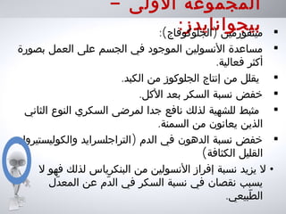 - ‫الولى‬ ‫المجموعة‬
:‫بيجوانايدز‬ •:( )‫الجلوكوفاج‬ ‫ميتفورمين‬
•‫بصورة‬ ‫العمل‬ ‫على‬ ‫الجسم‬ ‫في‬ ‫الموجود‬ ‫النسولين‬ ‫مساعدة‬
.‫فعالية‬ ‫أكثر‬
•.‫الكبد‬ ‫من‬ ‫الجلوكوز‬ ‫إنتاج‬ ‫من‬ ‫يقلل‬
•.‫الكل‬ ‫بعد‬ ‫السكر‬ ‫نسبة‬ ‫خفض‬
•‫الثاني‬ ‫النوع‬ ‫السكري‬ ‫لمرضى‬ ‫جدا‬ ‫نافع‬ ‫لذلك‬ ‫للشهية‬ ‫مثبط‬
.‫السمنة‬ ‫من‬ ‫يعانون‬ ‫الذين‬
•)‫والكوليستيرول‬ ‫التراجلسرايد‬ ‫الدم‬ ‫في‬ ‫الدهون‬ ‫نسبة‬ ‫خفض‬
(‫الكثافة‬ ‫القليل‬
•‫ل‬ ‫فهو‬ ‫لذلك‬ ‫البنكرياس‬ ‫من‬ ‫النسولين‬ ‫إفراز‬ ‫نسبة‬ ‫يزيد‬ ‫ل‬
‫دل‬ّ ‫المع‬ ‫عن‬ ‫دم‬ّ ‫ال‬ ‫في‬ ‫السكر‬ ‫نسبة‬ ‫في‬ ‫نقصان‬ ‫يسبب‬
.‫طبيعي‬ّ ‫ال‬
 