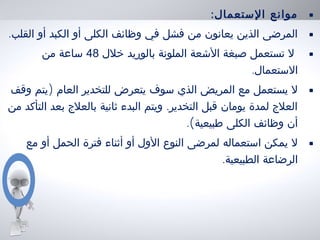 •:‫الستعمال‬ ‫موانع‬
•.‫القلب‬ ‫أو‬ ‫الكبد‬ ‫أو‬ ‫الكلى‬ ‫وظائف‬ ‫في‬ ‫فشل‬ ‫من‬ ‫يعانون‬ ‫الذين‬ ‫المرضى‬
•‫خلل‬ ‫بالوريد‬ ‫الملونة‬ ‫الشعة‬ ‫صبغة‬ ‫تستعمل‬ ‫ل‬48‫من‬ ‫ساعة‬
.‫الستعمال‬
•)‫وقف‬ ‫يتم‬ ‫العام‬ ‫للتخدير‬ ‫يتعرض‬ ‫سوف‬ ‫الذي‬ ‫المريض‬ ‫مع‬ ‫يستعمل‬ ‫ل‬
.‫من‬ ‫التأكد‬ ‫بعد‬ ‫بالعلج‬ ‫ثانية‬ ‫البدء‬ ‫ويتم‬ ‫التخدير‬ ‫قبل‬ ‫يومان‬ ‫لمدة‬ ‫العلج‬
.(‫طبيعية‬ ‫الكلى‬ ‫وظائف‬ ‫أن‬
•‫مع‬ ‫أو‬ ‫الحمل‬ ‫فترة‬ ‫أثناء‬ ‫أو‬ ‫الول‬ ‫النوع‬ ‫لمرضى‬ ‫استعماله‬ ‫يمكن‬ ‫ل‬
.‫الطبيعية‬ ‫الرضاعة‬
 
