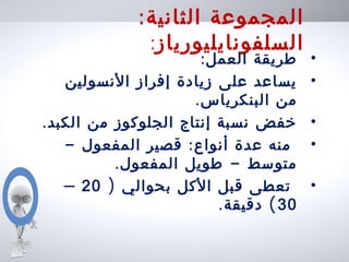 :‫الثانية‬ ‫المجموعة‬
‫السلفونايليورياز‬:
•:‫العمل‬ ‫طريقة‬
•‫النسولين‬ ‫إفراز‬ ‫زيادة‬ ‫على‬ ‫يساعد‬
.‫البنكرياس‬ ‫من‬
•.‫الكبد‬ ‫من‬ ‫الجلوكوز‬ ‫إنتاج‬ ‫نسبة‬ ‫خفض‬
•- :‫المفعول‬ ‫قصير‬ ‫أنواع‬ ‫عدة‬ ‫منه‬
. -‫المفعول‬ ‫طويل‬ ‫متوسط‬
•) ‫بحوالي‬ ‫الكل‬ ‫قبل‬ ‫تعطى‬20–
30. (‫دقيقة‬
 