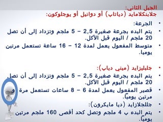 :‫الثاني‬ ‫الجيل‬
: ( )‫يوجلوكون‬ ‫أو‬ ‫دوانيل‬ ‫أو‬ ‫دياتاب‬ ‫جلبنكلمايد‬
•:‫الجرعة‬
•‫صغيرة‬ ‫بجرعة‬ ‫البدء‬ ‫يتم‬,2 5-5‫تصل‬ ‫أن‬ ‫إلى‬ ‫وتزداد‬ ‫ملجم‬
20.‫الكل‬ ‫قبل‬ ‫اليوم‬ / ‫ملجم‬
•‫لمدة‬ ‫يعمل‬ ‫المفعول‬ ‫متوسط‬12-16‫مرتين‬ ‫تستعمل‬ ‫ساعة‬
.‫يوميا‬
•:( )‫دياب‬ ‫ميني‬ ‫جلبليزايد‬
•‫صغيرة‬ ‫بجرعة‬ ‫البدء‬ ‫يتم‬,2 5-5‫تصل‬ ‫أن‬ ‫إلى‬ ‫وتزداد‬ ‫ملجم‬
20.‫الكل‬ ‫قبل‬ ‫اليوم‬ / ‫ملجم‬
•‫لمدة‬ ‫يعمل‬ ‫المفعول‬ ‫قصير‬6-8‫أو‬ ‫مرة‬ ‫تستعمل‬ ‫ساعات‬
.‫يوميا‬ ‫مرتين‬
•:( )‫مايكرون‬ ‫ديا‬ ‫جللجلزايد‬
•‫ب‬ ‫البدء‬ ‫يتم‬4‫أقصى‬ ‫كحد‬ ‫وتصل‬ ‫ملجم‬160‫مرتين‬ ‫ملجم‬
.‫يوميا‬
 