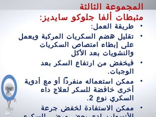 ‫الثالثة‬ ‫المجموعة‬
:‫سايديز‬ ‫جلوكو‬ ‫ألفا‬ ‫مثبطات‬
•:‫العمل‬ ‫طريقة‬
•‫ويعمل‬ ‫المركبة‬ ‫السكريات‬ ‫هضم‬ ‫تقليل‬
‫السكريات‬ ‫امتصاص‬ ‫إبطاء‬ ‫على‬
‫الكل‬ ‫بعد‬ ‫والنشويات‬
•‫بعد‬ ‫السكر‬ ‫ارتفاع‬ ‫من‬ ‫فيخفض‬
.‫الوجبات‬
•‫أدوية‬ ‫مع‬ ‫أو‬ ‫منفردا‬ ‫استعماله‬ ‫ممكن‬
‫داء‬ ‫لعلج‬ ‫للسكر‬ ‫خافضة‬ ‫أخرى‬
‫نوع‬ ‫السكري‬2.
•‫جرعة‬ ‫لخفض‬ ‫الستفادة‬ ‫ممكن‬
 