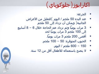 ( )‫جلوكوباي‬ ‫اكارابوز‬
•:‫الجرعة‬
•‫البدء‬ ‫عند‬50(‫العراض‬ ‫من‬ ‫للتقليل‬ ‫اليوم‬ / ‫ملجم‬
)‫إلى‬ ‫تزداد‬ ‫أن‬ ‫ويمكن‬ ‫الجانبية‬50‫ملجم‬
•3‫خلل‬ ‫الحاجة‬ ‫عند‬ ‫تزداد‬ ‫وثم‬ ‫يوميا‬ ‫مرات‬6-8‫أسابيع‬
‫إلى‬100‫ملجم‬3‫لحد‬ ‫يوميا‬ ‫مرات‬
•‫أقصى‬200‫ملجم‬3.‫يوميا‬ ‫مرات‬
•:‫المتوفرة‬ ‫الحبوب‬50-100.‫ملجم‬
•150-600.‫اليوم‬ / ‫ملجم‬
•‫من‬ ‫أقل‬ ‫للطفال‬ ‫باستعماله‬ ‫ينصح‬ ‫ل‬12.‫سنة‬
 