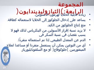 ‫المجموعة‬
:‫الرابعة‬(‫الثيازوليديندايون‬) •.‫النسولين‬ ‫لهرمون‬ ‫الخليا‬ ‫قابلية‬ ‫زيادة‬
•.‫كطاقة‬ ‫لستعماله‬ ‫الخليا‬ ‫إلى‬ ‫الجلوكوز‬ ‫إدخال‬ ‫على‬ ‫يساعد‬
•.‫الكبد‬ ‫من‬ ‫الجلوكوز‬ ‫إنتاج‬ ‫منع‬
•‫ل‬ ‫فهو‬ ‫لذلك‬ ‫البنكرياس‬ ‫من‬ ‫النسولين‬ ‫إفراز‬ ‫نسبة‬ ‫يزيد‬ ‫ل‬
‫في‬ ‫السكر‬ ‫نسبة‬ ‫في‬ ‫نقصان‬ ‫يسبب‬
•.‫دا‬ً ‫منفر‬ ‫استعماله‬ ‫تم‬ ‫إذا‬ ‫الطبيعي‬ ‫المعدل‬ ‫عن‬ ‫الدم‬
•‫لعلج‬ ‫مساعدا‬ ‫أو‬ ‫منفردا‬ ‫يستعمل‬ ‫أن‬ ‫يمكن‬ ‫النوعين‬ ‫من‬ ‫أي‬
‫الميتفورمين‬(‫جلوكوفاج‬)‫مع‬ ‫أو‬.‫السلفونايليورياز‬
 