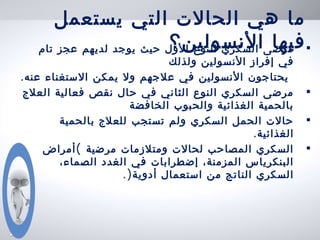 ‫يستعمل‬ ‫التي‬ ‫الحالت‬ ‫هي‬ ‫ما‬
‫النسولين؟‬ ‫فيها‬•‫تام‬ ‫عجز‬ ‫لديهم‬ ‫يوجد‬ ‫حيث‬ ‫الول‬ ‫النوع‬ ‫السكري‬ ‫مرضى‬
‫ولذلك‬ ‫النسولين‬ ‫إفراز‬ ‫في‬
.‫عنه‬ ‫الستغناء‬ ‫يمكن‬ ‫ول‬ ‫علجهم‬ ‫في‬ ‫النسولين‬ ‫يحتاجون‬
•‫العلج‬ ‫فعالية‬ ‫نقص‬ ‫حال‬ ‫في‬ ‫الثاني‬ ‫النوع‬ ‫السكري‬ ‫مرضى‬
‫الخافضة‬ ‫والحبوب‬ ‫الغذائية‬ ‫بالحمية‬
•‫بالحمية‬ ‫للعلج‬ ‫تستجب‬ ‫ولم‬ ‫السكري‬ ‫الحمل‬ ‫حالت‬
.‫الغذائية‬
•‫مرضية‬ ‫ومتلزمات‬ ‫لحالت‬ ‫المصاحب‬ ‫السكري‬(‫أمراض‬
‫في‬ ‫إضطرابات‬ ،‫المزمنة‬ ‫البنكرياس‬،‫الصماء‬ ‫الغدد‬
‫أدوية‬ ‫استعمال‬ ‫من‬ ‫الناتج‬ ‫السكري‬).
 