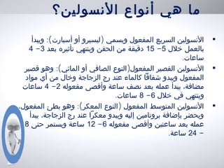 ‫النسولين؟‬ ‫أنواع‬ ‫هي‬ ‫ما‬
•:( )‫ويبدأ‬ ‫أسبارت‬ ‫أو‬ ‫ليسبرو‬ ‫ويسمي‬ ‫المفعول‬ ‫السريع‬ ‫النسولين‬
‫خلل‬ ‫بالعمل‬5-15‫بعد‬ ‫تأثيره‬ ‫وينتهي‬ ‫الحقن‬ ‫من‬ ‫دقيقة‬3-4
.‫ساعات‬
•:( )‫قصير‬ ‫وهو‬ ‫المائي‬ ‫أو‬ ‫الصافي‬ ‫النوع‬ ‫المفعول‬ ‫القصير‬ ‫النسولين‬
‫مواد‬ ‫أي‬ ‫من‬ ‫وخال‬ ‫الزجاجة‬ ‫رج‬ ‫عند‬ ‫كالماء‬ ‫شفافا‬ ‫ويبدو‬ ‫المفعول‬
‫مفعوله‬ ‫وأقصى‬ ‫ساعة‬ ‫نصف‬ ‫بعد‬ ‫عمله‬ ‫يبدأ‬ ،‫مضافة‬2-4‫ساعات‬
‫خلل‬ ‫في‬ ‫وينتهي‬6-8.‫ساعات‬
•:( )،‫المفعول‬ ‫بطئ‬ ‫وهو‬ ‫المعكر‬ ‫النوع‬ ‫المفعول‬ ‫المتوسط‬ ‫النسولين‬
‫يبدأ‬ ،‫الزجاجة‬ ‫رج‬ ‫عند‬ ‫معكرا‬ ‫ويبدو‬ ‫إليه‬ ‫بروتامين‬ ‫بإضافة‬ ‫ويحضر‬
‫مفعوله‬ ‫وأقصى‬ ‫ساعتين‬ ‫بعد‬ ‫عمله‬6-12‫حتى‬ ‫ويستمر‬ ‫ساعة‬18
-24.‫ساعة‬
 